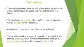 Technology
 The core technology used in a videoconferencing system is
digital compression of audio and video streams in real
time.
 The hardware or software that performs compression is
called a codec (coder/decoder).
 Compression rates of up to 1:500 can be achieved.
 The resulting digital stream of 1s and 0s is subdivided into
labeled packets, which are then transmitted through a
digital network of some kind (usually ISDN or IP).
 