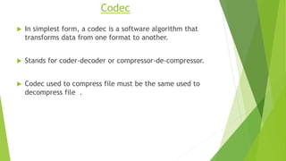 Codec
 In simplest form, a codec is a software algorithm that
transforms data from one format to another.
 Stands for coder-decoder or compressor-de-compressor.
 Codec used to compress file must be the same used to
decompress file .
 