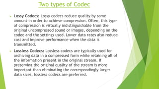 Two types of Codec
 Lossy Codecs: Lossy codecs reduce quality by some
amount in order to achieve compression. Often, this type
of compression is virtually indistinguishable from the
original uncompressed sound or images, depending on the
codec and the settings used. Lower data rates also reduce
cost and improve performance when the data is
transmitted.
 Lossless Codecs: Lossless codecs are typically used for
archiving data in a compressed form while retaining all of
the information present in the original stream. If
preserving the original quality of the stream is more
important than eliminating the correspondingly larger
data sizes, lossless codecs are preferred.
 