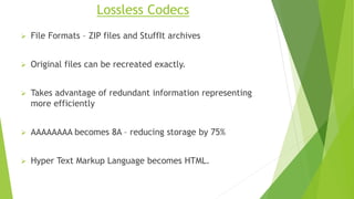 Lossless Codecs
 File Formats – ZIP files and StuffIt archives
 Original files can be recreated exactly.
 Takes advantage of redundant information representing
more efficiently
 AAAAAAAA becomes 8A – reducing storage by 75%
 Hyper Text Markup Language becomes HTML.
 