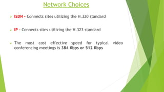 Network Choices
 ISDN - Connects sites utilizing the H.320 standard
 IP - Connects sites utilizing the H.323 standard
 The most cost effective speed for typical video
conferencing meetings is 384 Kbps or 512 Kbps
 