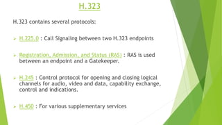 H.323
H.323 contains several protocols:
 H.225.0 : Call Signaling between two H.323 endpoints
 Registration, Admission, and Status (RAS) : RAS is used
between an endpoint and a Gatekeeper.
 H.245 : Control protocol for opening and closing logical
channels for audio, video and data, capability exchange,
control and indications.
 H.450 : For various supplementary services
 