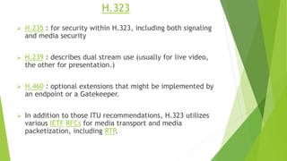 H.323
 H.235 : for security within H.323, including both signaling
and media security
 H.239 : describes dual stream use (usually for live video,
the other for presentation.)
 H.460 : optional extensions that might be implemented by
an endpoint or a Gatekeeper.
 In addition to those ITU recommendations, H.323 utilizes
various IETF RFCs for media transport and media
packetization, including RTP.
 
