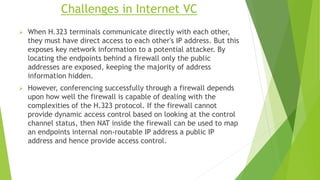 Challenges in Internet VC
 When H.323 terminals communicate directly with each other,
they must have direct access to each other's IP address. But this
exposes key network information to a potential attacker. By
locating the endpoints behind a firewall only the public
addresses are exposed, keeping the majority of address
information hidden.
 However, conferencing successfully through a firewall depends
upon how well the firewall is capable of dealing with the
complexities of the H.323 protocol. If the firewall cannot
provide dynamic access control based on looking at the control
channel status, then NAT inside the firewall can be used to map
an endpoints internal non-routable IP address a public IP
address and hence provide access control.
 