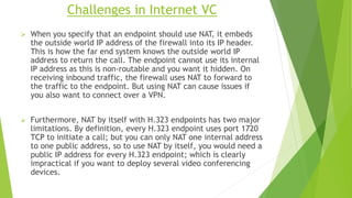Challenges in Internet VC
 When you specify that an endpoint should use NAT, it embeds
the outside world IP address of the firewall into its IP header.
This is how the far end system knows the outside world IP
address to return the call. The endpoint cannot use its internal
IP address as this is non-routable and you want it hidden. On
receiving inbound traffic, the firewall uses NAT to forward to
the traffic to the endpoint. But using NAT can cause issues if
you also want to connect over a VPN.
 Furthermore, NAT by itself with H.323 endpoints has two major
limitations. By definition, every H.323 endpoint uses port 1720
TCP to initiate a call; but you can only NAT one internal address
to one public address, so to use NAT by itself, you would need a
public IP address for every H.323 endpoint; which is clearly
impractical if you want to deploy several video conferencing
devices.
 