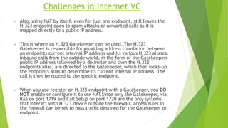 Challenges in Internet VC
 Also, using NAT by itself, even for just one endpoint, still leaves the
H.323 endpoint open to spam attacks or unwanted calls as it is
mapped directly to a public IP address.
 This is where an H.323 Gatekeeper can be used. The H.323
Gatekeeper is responsible for providing address translation between
an endpoints current internal IP address and its various H.323 aliases.
Inbound calls from the outside world, in the form of the Gatekeepers
public IP address followed by a delimiter and then the H.323
endpoints alias, are directed to the Gatekeeper, which then looks-up
the endpoints alias to determine its current internal IP address. The
call is then be routed to the specific endpoint.
 When you use register an H.323 endpoint with a Gatekeeper, you DO
NOT enable or configure it to use NAT.Since only the Gatekeeper, via
RAS on port 1719 and Call Setup on port 1720 are the only systems
that interact with H.323 device outside the firewall, access rules in
the firewall can be set to pass traffic destined for the Gatekeeper or
endpoint.
 