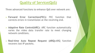 Quality of Service(QoS)
Three advanced functions to enhance QoS over network are:
 Forward Error Correction(FEC): FEC function that
corrects errors in transmission at the receiving end.
 Adaptive Rate Control(ARC): ARC function automatically
varies the video data transfer rate to meet changing
network conditions.
 Real-time Auto Repeat Request (ARQ):ARQ function
recovers lost IP packets.
 