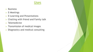 Uses
 Business
 E-Meetings
 E-Learning and Presentations
 Chatting with friend and Family talk
 Telemedicine
 Transmission of medical images
 Diagnostics and medical consulting
 