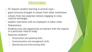 Advantages
 VC impacts student learning in several ways :
• guest lecturers brought in classes from other institutions
• schools from two separate nations engaging in cross-
cultural exchanges
• student interviews with an employers in other cities
• Teleseminars
• Students have the opportunity to interact with the experts
in a particular field of study
• Improves students’ –
1. Presentation and speaking skills
2. Communication and management skills
3. Questioning and interviewing skills
 