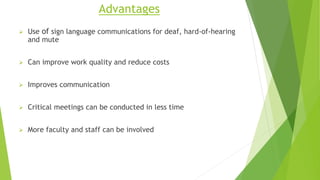 Advantages
 Use of sign language communications for deaf, hard-of-hearing
and mute
 Can improve work quality and reduce costs
 Improves communication
 Critical meetings can be conducted in less time
 More faculty and staff can be involved
 