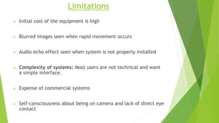 Limitations
 Initial cost of the equipment is high
 Blurred images seen when rapid movement occurs
 Audio echo effect seen when system is not properly installed
 Complexity of systems: Most users are not technical and want
a simple interface.
 Expense of commercial systems
 Self-consciousness about being on camera and lack of direct eye
contact
 