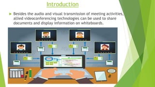 Introduction
 Besides the audio and visual transmission of meeting activities,
allied videoconferencing technologies can be used to share
documents and display information on whiteboards.
 