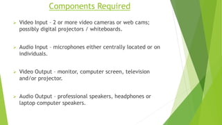 Components Required
 Video Input – 2 or more video cameras or web cams;
possibly digital projectors / whiteboards.
 Audio Input – microphones either centrally located or on
individuals.
 Video Output – monitor, computer screen, television
and/or projector.
 Audio Output – professional speakers, headphones or
laptop computer speakers.
 