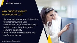 WHY CHOOSE VIVENCY
TECHNOLOGY LLC?
• Summary of key features: interactive
touchscreens, multi-user
collaboration, high-quality displays,
built-in connectivity, integrated
software, durability
• Ideal for modern classrooms and
conference rooms
www.vivencyglobal.com/
 