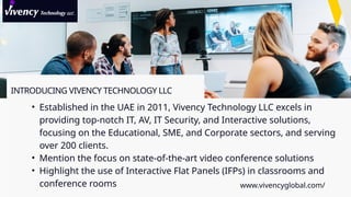 INTRODUCING VIVENCY TECHNOLOGY LLC
• Established in the UAE in 2011, Vivency Technology LLC excels in
providing top-notch IT, AV, IT Security, and Interactive solutions,
focusing on the Educational, SME, and Corporate sectors, and serving
over 200 clients.
• Mention the focus on state-of-the-art video conference solutions
• Highlight the use of Interactive Flat Panels (IFPs) in classrooms and
conference rooms www.vivencyglobal.com/
 