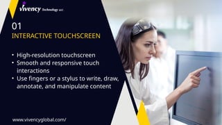 01
INTERACTIVE TOUCHSCREEN
• High-resolution touchscreen
• Smooth and responsive touch
interactions
• Use fingers or a stylus to write, draw,
annotate, and manipulate content
www.vivencyglobal.com/
 