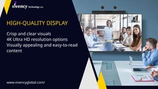 HIGH-QUALITY DISPLAY
Crisp and clear visuals
4K Ultra HD resolution options
Visually appealing and easy-to-read
content
www.vivencyglobal.com/
 