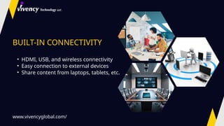 BUILT-IN CONNECTIVITY
• HDMI, USB, and wireless connectivity
• Easy connection to external devices
• Share content from laptops, tablets, etc.
www.vivencyglobal.com/
 