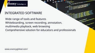 INTEGRATED SOFTWARE
Wide range of tools and features
Whiteboarding, screen recording, annotation,
multimedia playback, web browsing
Comprehensive solution for educators and professionals
www.vivencyglobal.com/
 