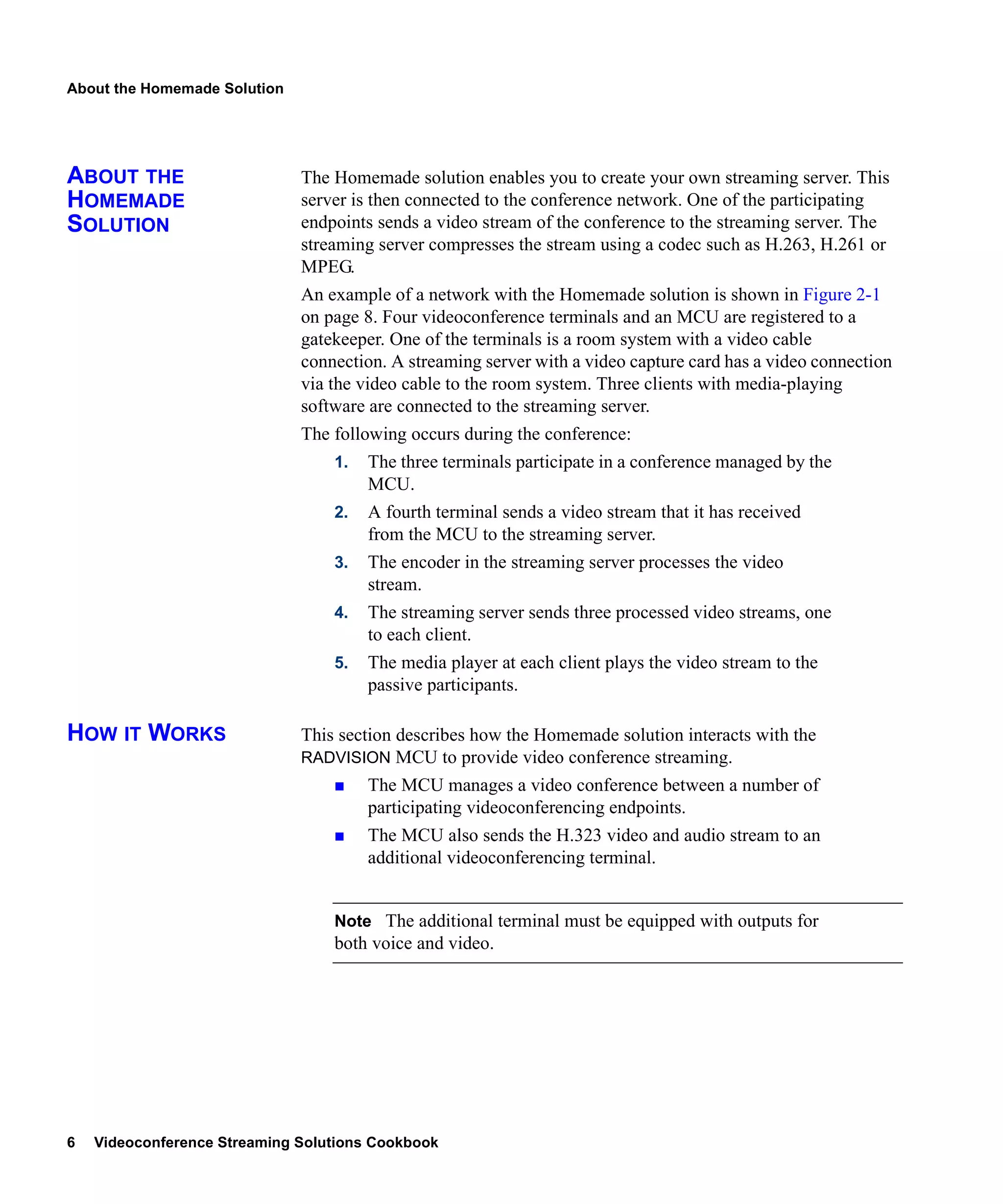 About the Homemade Solution




ABOUT THE                     The Homemade solution enables you to create your own streaming server. This
HOMEMADE                      server is then connected to the conference network. One of the participating
SOLUTION                      endpoints sends a video stream of the conference to the streaming server. The
                              streaming server compresses the stream using a codec such as H.263, H.261 or
                              MPEG.
                              An example of a network with the Homemade solution is shown in Figure 2-1
                              on page 8. Four videoconference terminals and an MCU are registered to a
                              gatekeeper. One of the terminals is a room system with a video cable
                              connection. A streaming server with a video capture card has a video connection
                              via the video cable to the room system. Three clients with media-playing
                              software are connected to the streaming server.
                              The following occurs during the conference:
                                  1.   The three terminals participate in a conference managed by the
                                       MCU.
                                  2.   A fourth terminal sends a video stream that it has received
                                       from the MCU to the streaming server.
                                  3.   The encoder in the streaming server processes the video
                                       stream.
                                  4.   The streaming server sends three processed video streams, one
                                       to each client.
                                  5.   The media player at each client plays the video stream to the
                                       passive participants.

HOW IT WORKS                  This section describes how the Homemade solution interacts with the
                              RADVISION MCU to provide video conference streaming.
                                       The MCU manages a video conference between a number of
                                       participating videoconferencing endpoints.
                                       The MCU also sends the H.323 video and audio stream to an
                                       additional videoconferencing terminal.


                                  Note The additional terminal must be equipped with outputs for
                                  both voice and video.




6   Videoconference Streaming Solutions Cookbook
 