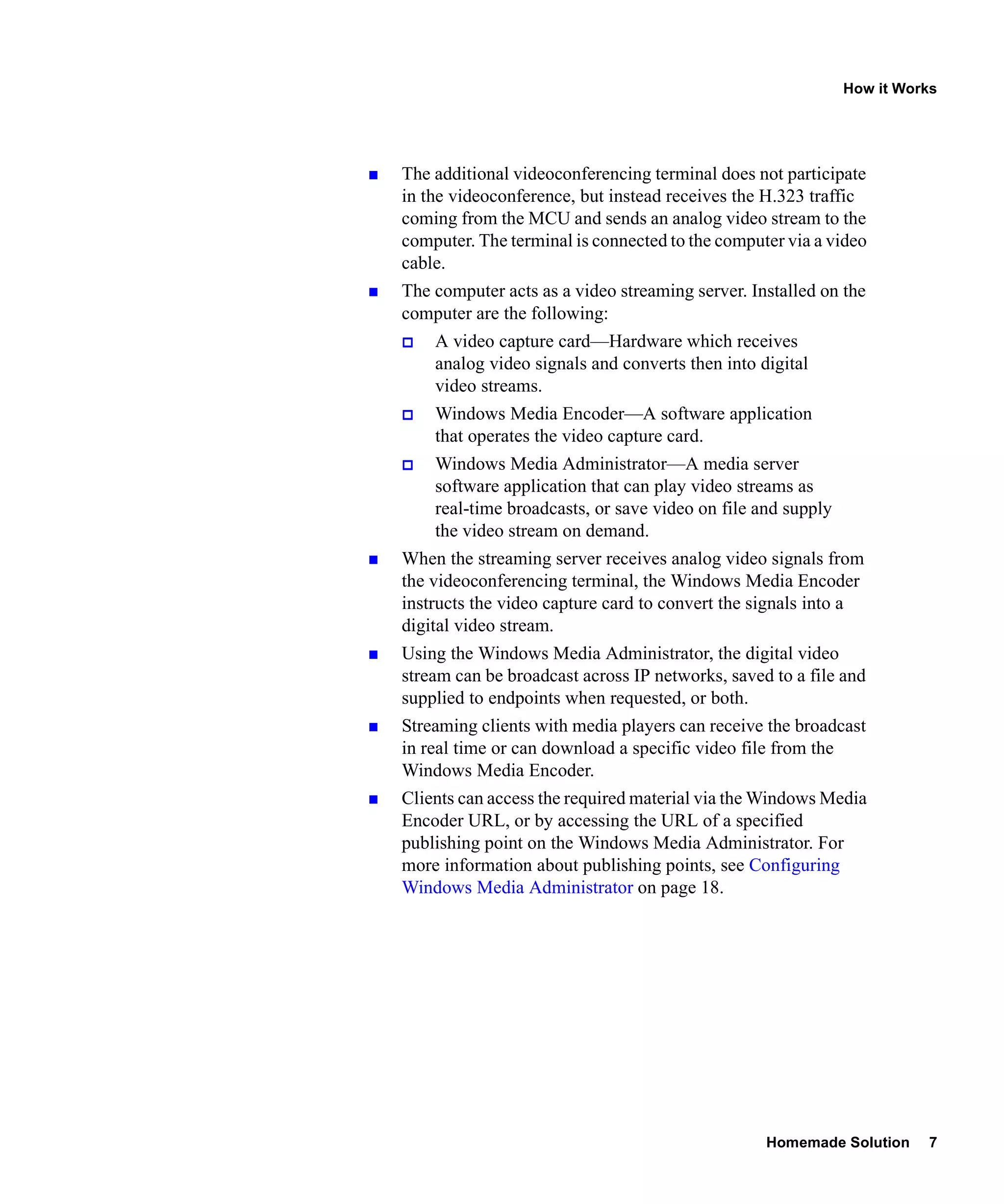 How it Works




The additional videoconferencing terminal does not participate
in the videoconference, but instead receives the H.323 traffic
coming from the MCU and sends an analog video stream to the
computer. The terminal is connected to the computer via a video
cable.
The computer acts as a video streaming server. Installed on the
computer are the following:
    A video capture card—Hardware which receives
    analog video signals and converts then into digital
    video streams.
    Windows Media Encoder—A software application
    that operates the video capture card.
    Windows Media Administrator—A media server
    software application that can play video streams as
    real-time broadcasts, or save video on file and supply
    the video stream on demand.
When the streaming server receives analog video signals from
the videoconferencing terminal, the Windows Media Encoder
instructs the video capture card to convert the signals into a
digital video stream.
Using the Windows Media Administrator, the digital video
stream can be broadcast across IP networks, saved to a file and
supplied to endpoints when requested, or both.
Streaming clients with media players can receive the broadcast
in real time or can download a specific video file from the
Windows Media Encoder.
Clients can access the required material via the Windows Media
Encoder URL, or by accessing the URL of a specified
publishing point on the Windows Media Administrator. For
more information about publishing points, see Configuring
Windows Media Administrator on page 18.




                                                 Homemade Solution     7
 