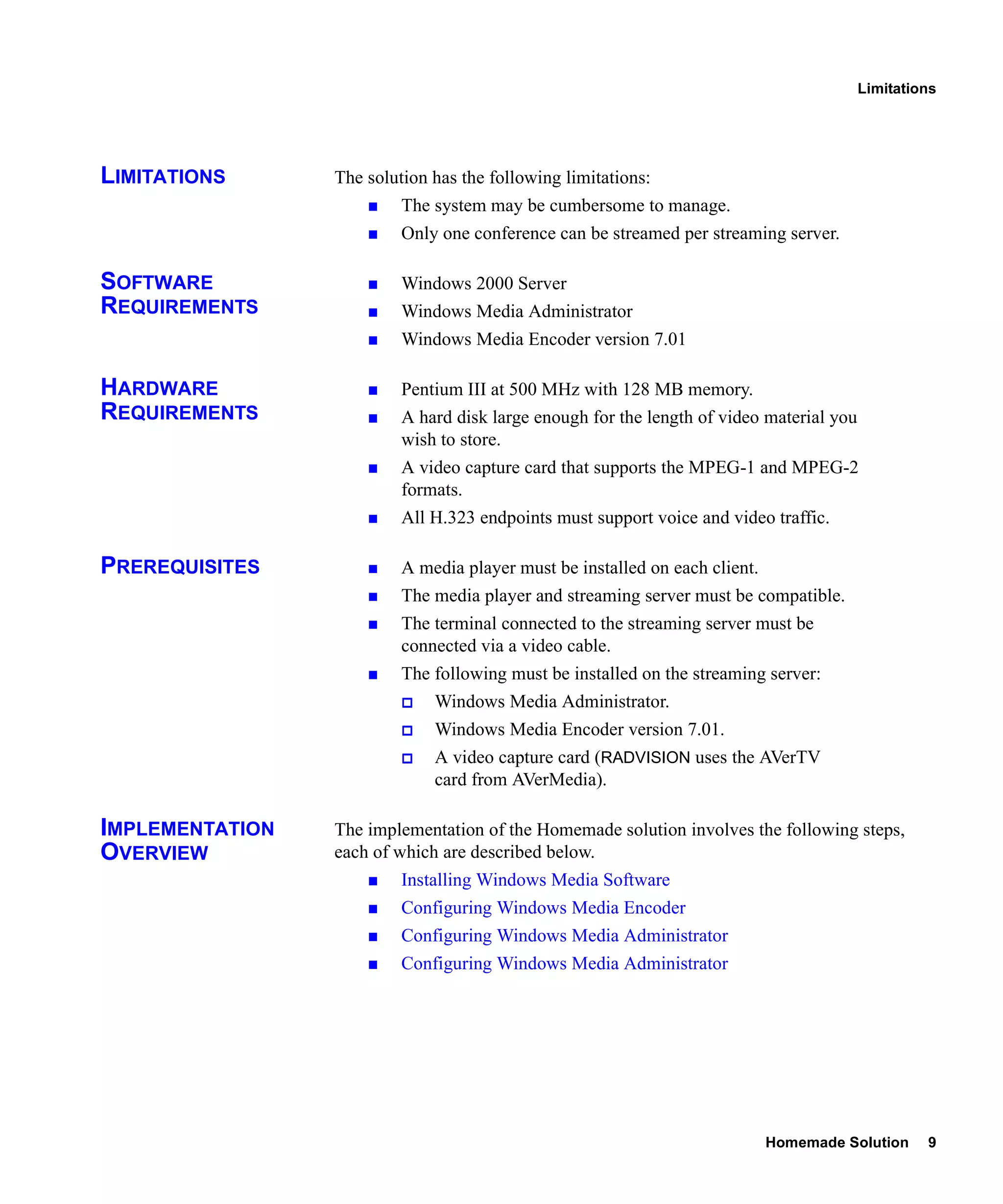 Limitations




LIMITATIONS      The solution has the following limitations:
                          The system may be cumbersome to manage.
                          Only one conference can be streamed per streaming server.

SOFTWARE                  Windows 2000 Server
REQUIREMENTS              Windows Media Administrator
                          Windows Media Encoder version 7.01

HARDWARE                  Pentium III at 500 MHz with 128 MB memory.
REQUIREMENTS              A hard disk large enough for the length of video material you
                          wish to store.
                          A video capture card that supports the MPEG-1 and MPEG-2
                          formats.
                          All H.323 endpoints must support voice and video traffic.

PREREQUISITES             A media player must be installed on each client.
                          The media player and streaming server must be compatible.
                          The terminal connected to the streaming server must be
                          connected via a video cable.
                          The following must be installed on the streaming server:
                              Windows Media Administrator.
                              Windows Media Encoder version 7.01.
                              A video capture card (RADVISION uses the AVerTV
                              card from AVerMedia).

IMPLEMENTATION   The implementation of the Homemade solution involves the following steps,
OVERVIEW         each of which are described below.
                          Installing Windows Media Software
                          Configuring Windows Media Encoder
                          Configuring Windows Media Administrator
                          Configuring Windows Media Administrator




                                                                             Homemade Solution     9
 