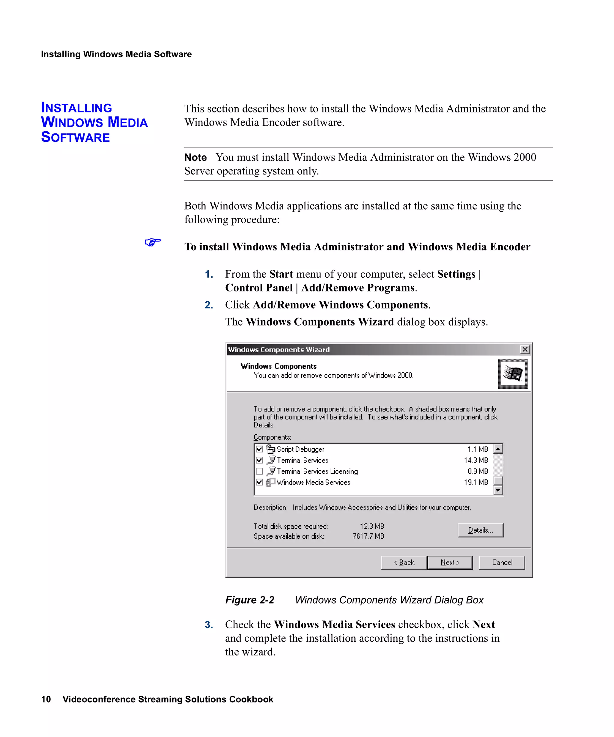 Installing Windows Media Software




INSTALLING                     This section describes how to install the Windows Media Administrator and the
WINDOWS MEDIA                  Windows Media Encoder software.
SOFTWARE
                               Note You must install Windows Media Administrator on the Windows 2000
                               Server operating system only.


                               Both Windows Media applications are installed at the same time using the
                               following procedure:

                               To install Windows Media Administrator and Windows Media Encoder

                                    1.   From the Start menu of your computer, select Settings |
                                         Control Panel | Add/Remove Programs.
                                    2.   Click Add/Remove Windows Components.
                                         The Windows Components Wizard dialog box displays.




                                         Figure 2-2     Windows Components Wizard Dialog Box

                                    3.   Check the Windows Media Services checkbox, click Next
                                         and complete the installation according to the instructions in
                                         the wizard.



10   Videoconference Streaming Solutions Cookbook
 