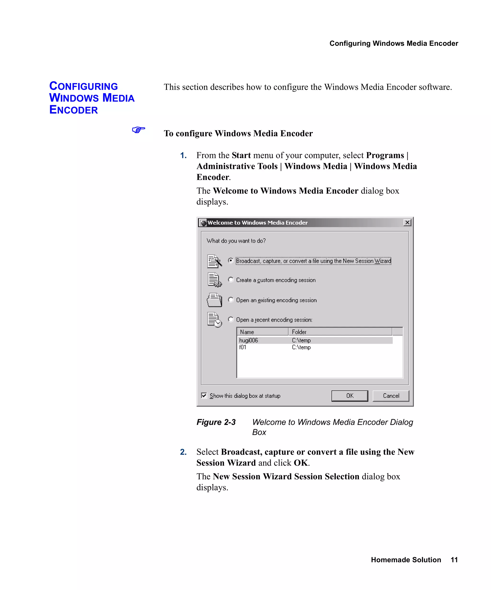 Configuring Windows Media Encoder




CONFIGURING     This section describes how to configure the Windows Media Encoder software.
WINDOWS MEDIA
ENCODER
                To configure Windows Media Encoder

                    1.   From the Start menu of your computer, select Programs |
                         Administrative Tools | Windows Media | Windows Media
                         Encoder.
                         The Welcome to Windows Media Encoder dialog box
                         displays.




                         Figure 2-3    Welcome to Windows Media Encoder Dialog
                                       Box

                    2.   Select Broadcast, capture or convert a file using the New
                         Session Wizard and click OK.
                         The New Session Wizard Session Selection dialog box
                         displays.




                                                                      Homemade Solution   11
 