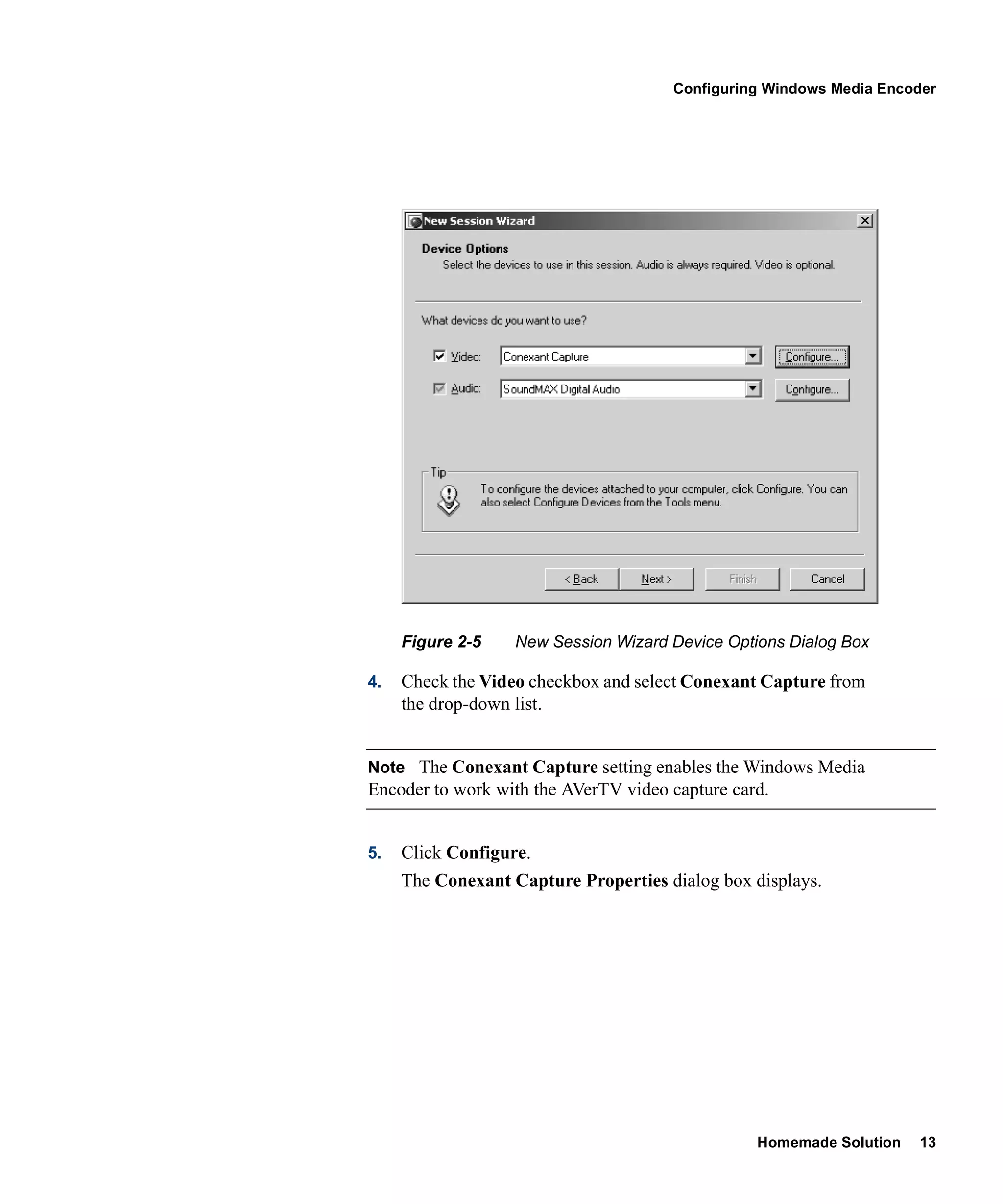 Configuring Windows Media Encoder




     Figure 2-5    New Session Wizard Device Options Dialog Box

4.   Check the Video checkbox and select Conexant Capture from
     the drop-down list.


Note The Conexant Capture setting enables the Windows Media
Encoder to work with the AVerTV video capture card.


5.   Click Configure.
     The Conexant Capture Properties dialog box displays.




                                                 Homemade Solution   13
 