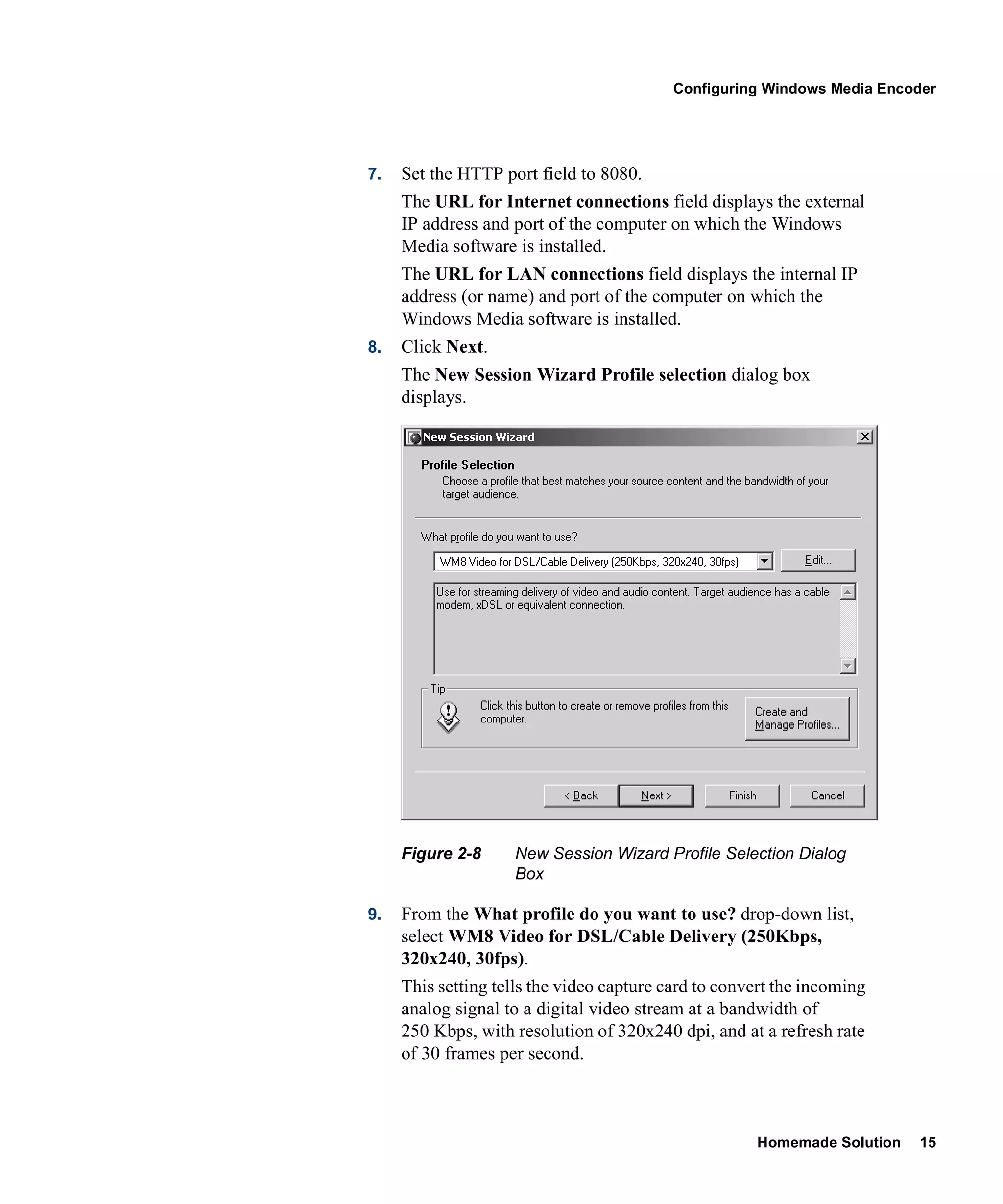 Configuring Windows Media Encoder




7.   Set the HTTP port field to 8080.
     The URL for Internet connections field displays the external
     IP address and port of the computer on which the Windows
     Media software is installed.
     The URL for LAN connections field displays the internal IP
     address (or name) and port of the computer on which the
     Windows Media software is installed.
8.   Click Next.
     The New Session Wizard Profile selection dialog box
     displays.




     Figure 2-8     New Session Wizard Profile Selection Dialog
                    Box

9.   From the What profile do you want to use? drop-down list,
     select WM8 Video for DSL/Cable Delivery (250Kbps,
     320x240, 30fps).
     This setting tells the video capture card to convert the incoming
     analog signal to a digital video stream at a bandwidth of
     250 Kbps, with resolution of 320x240 dpi, and at a refresh rate
     of 30 frames per second.



                                                      Homemade Solution   15
 