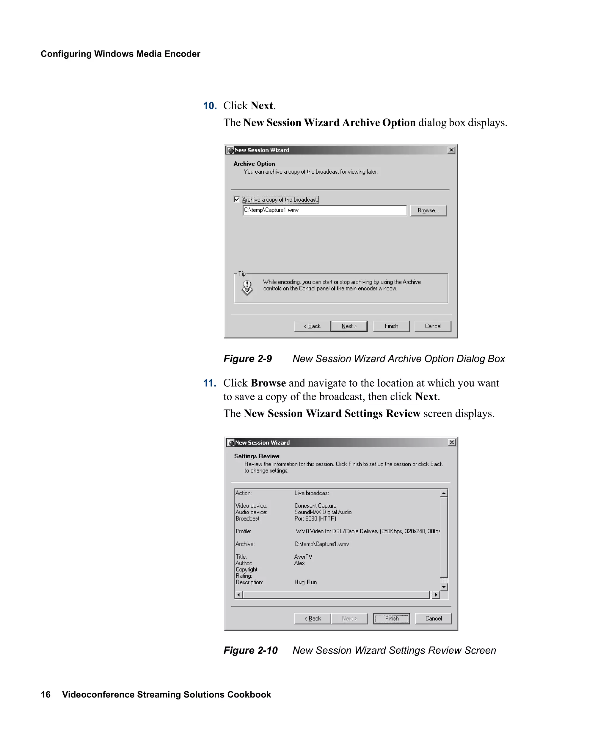 Configuring Windows Media Encoder




                                    10. Click Next.
                                        The New Session Wizard Archive Option dialog box displays.




                                        Figure 2-9     New Session Wizard Archive Option Dialog Box

                                    11. Click Browse and navigate to the location at which you want
                                        to save a copy of the broadcast, then click Next.
                                        The New Session Wizard Settings Review screen displays.




                                        Figure 2-10    New Session Wizard Settings Review Screen



16   Videoconference Streaming Solutions Cookbook
 