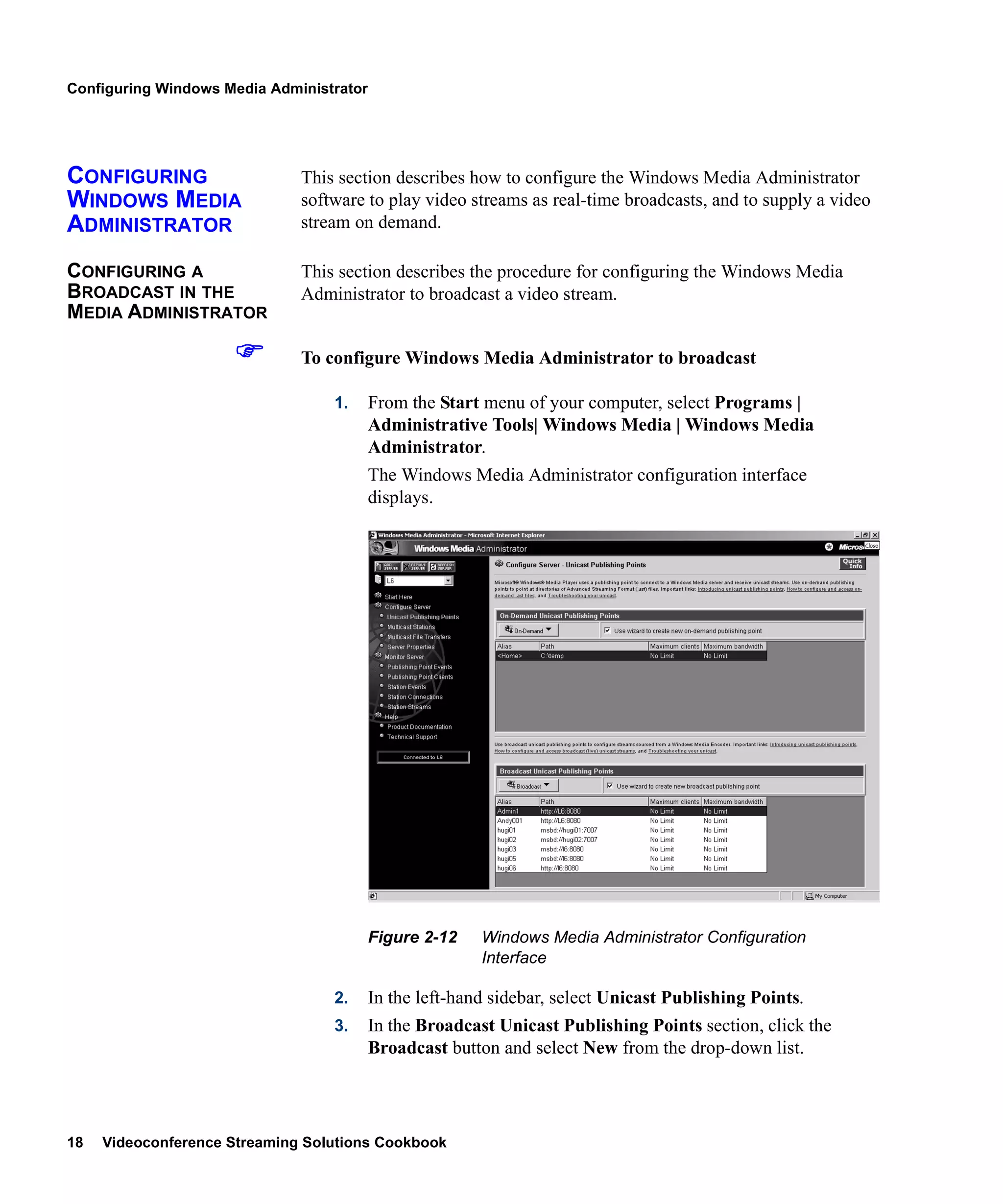 Configuring Windows Media Administrator




CONFIGURING                   This section describes how to configure the Windows Media Administrator
WINDOWS MEDIA                 software to play video streams as real-time broadcasts, and to supply a video
ADMINISTRATOR                 stream on demand.

CONFIGURING A                 This section describes the procedure for configuring the Windows Media
BROADCAST IN THE              Administrator to broadcast a video stream.
MEDIA ADMINISTRATOR

                              To configure Windows Media Administrator to broadcast

                                  1.      From the Start menu of your computer, select Programs |
                                          Administrative Tools| Windows Media | Windows Media
                                          Administrator.
                                          The Windows Media Administrator configuration interface
                                          displays.




                                          Figure 2-12    Windows Media Administrator Configuration
                                                         Interface

                                  2.      In the left-hand sidebar, select Unicast Publishing Points.
                                  3.      In the Broadcast Unicast Publishing Points section, click the
                                          Broadcast button and select New from the drop-down list.




18   Videoconference Streaming Solutions Cookbook
 