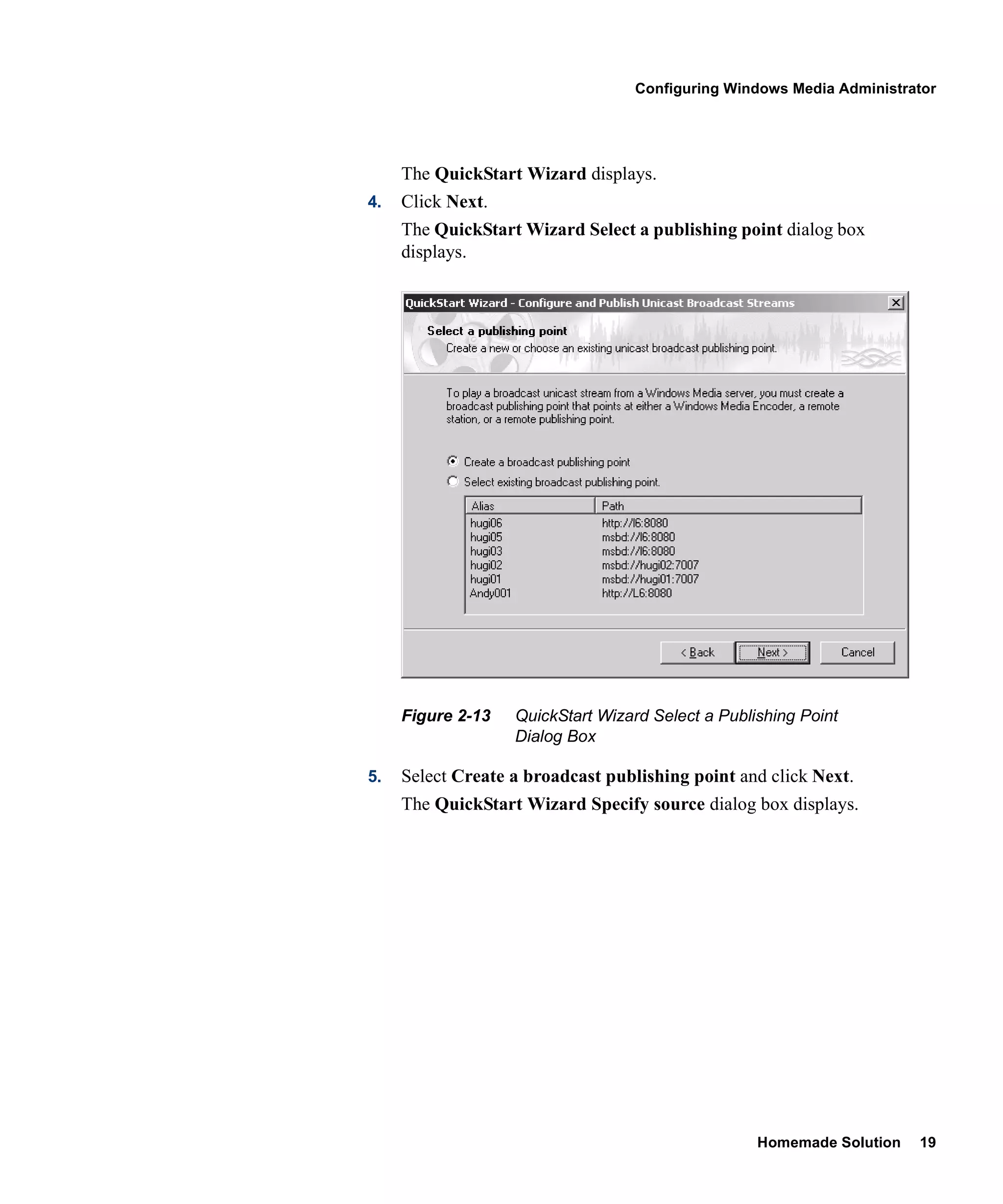 Configuring Windows Media Administrator




     The QuickStart Wizard displays.
4.   Click Next.
     The QuickStart Wizard Select a publishing point dialog box
     displays.




     Figure 2-13   QuickStart Wizard Select a Publishing Point
                   Dialog Box

5.   Select Create a broadcast publishing point and click Next.
     The QuickStart Wizard Specify source dialog box displays.




                                                   Homemade Solution   19
 