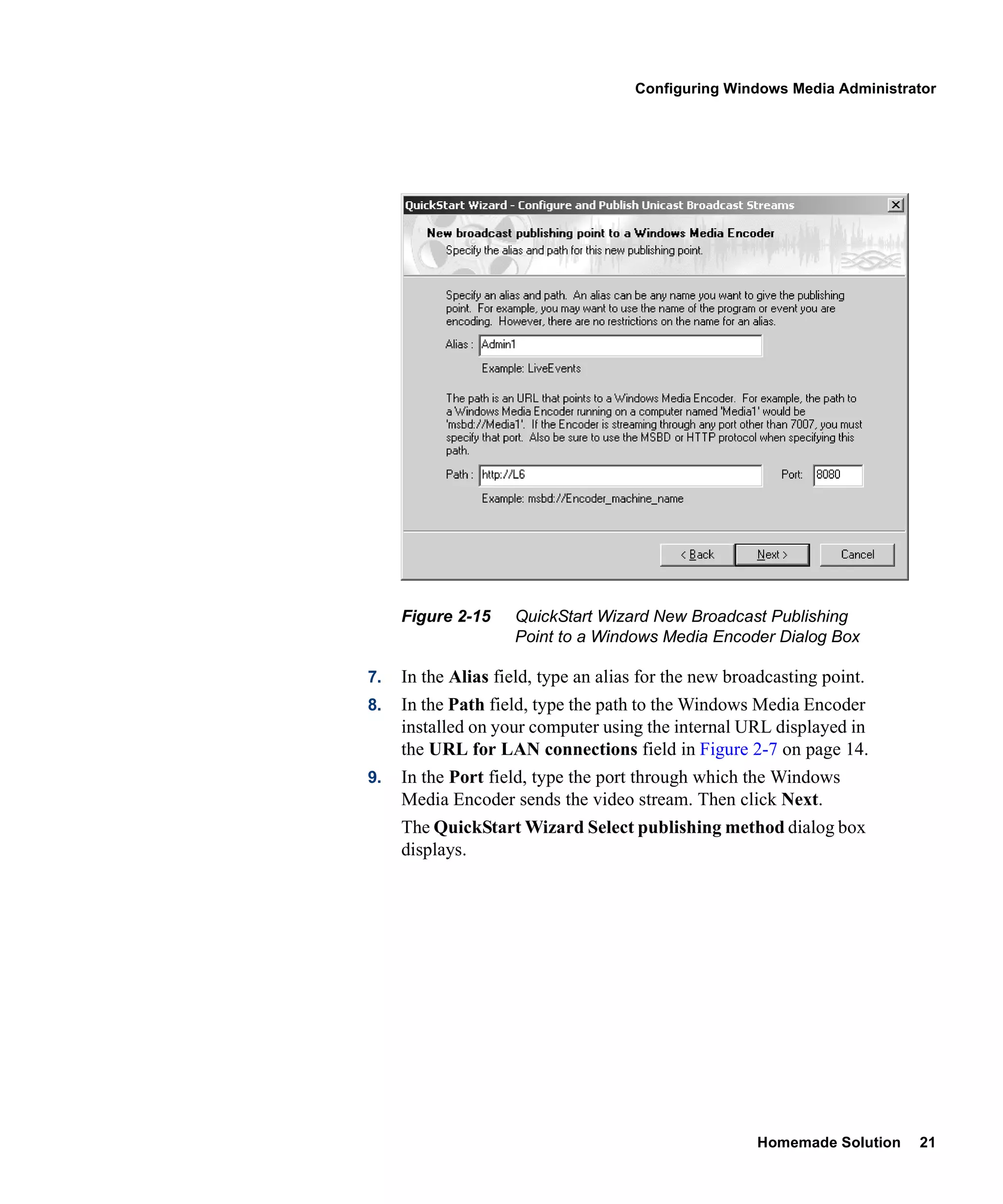Configuring Windows Media Administrator




     Figure 2-15    QuickStart Wizard New Broadcast Publishing
                    Point to a Windows Media Encoder Dialog Box

7.   In the Alias field, type an alias for the new broadcasting point.
8.   In the Path field, type the path to the Windows Media Encoder
     installed on your computer using the internal URL displayed in
     the URL for LAN connections field in Figure 2-7 on page 14.
9.   In the Port field, type the port through which the Windows
     Media Encoder sends the video stream. Then click Next.
     The QuickStart Wizard Select publishing method dialog box
     displays.




                                                      Homemade Solution   21
 