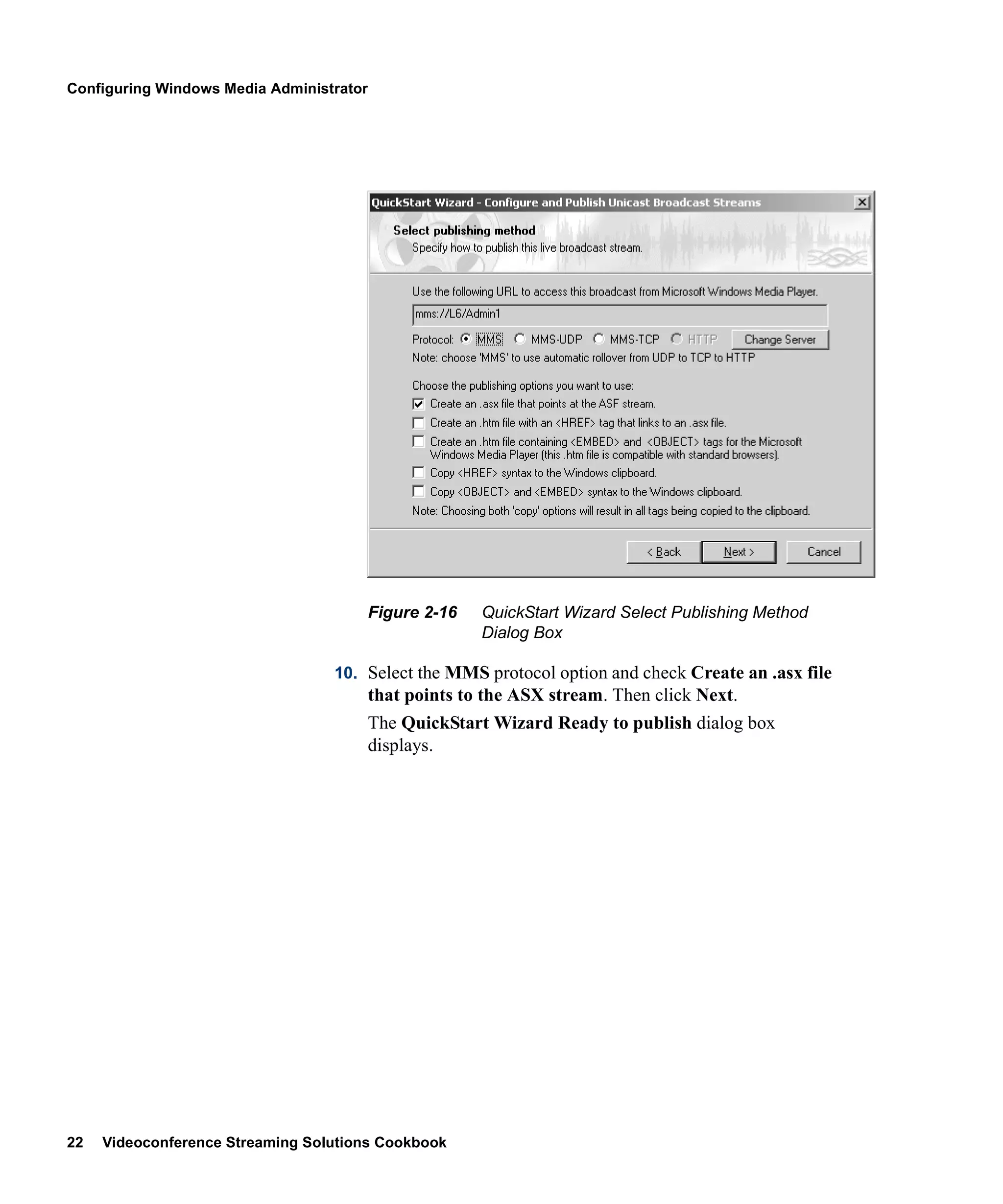 Configuring Windows Media Administrator




                                          Figure 2-16   QuickStart Wizard Select Publishing Method
                                                        Dialog Box

                                  10. Select the MMS protocol option and check Create an .asx file
                                          that points to the ASX stream. Then click Next.
                                          The QuickStart Wizard Ready to publish dialog box
                                          displays.




22   Videoconference Streaming Solutions Cookbook
 