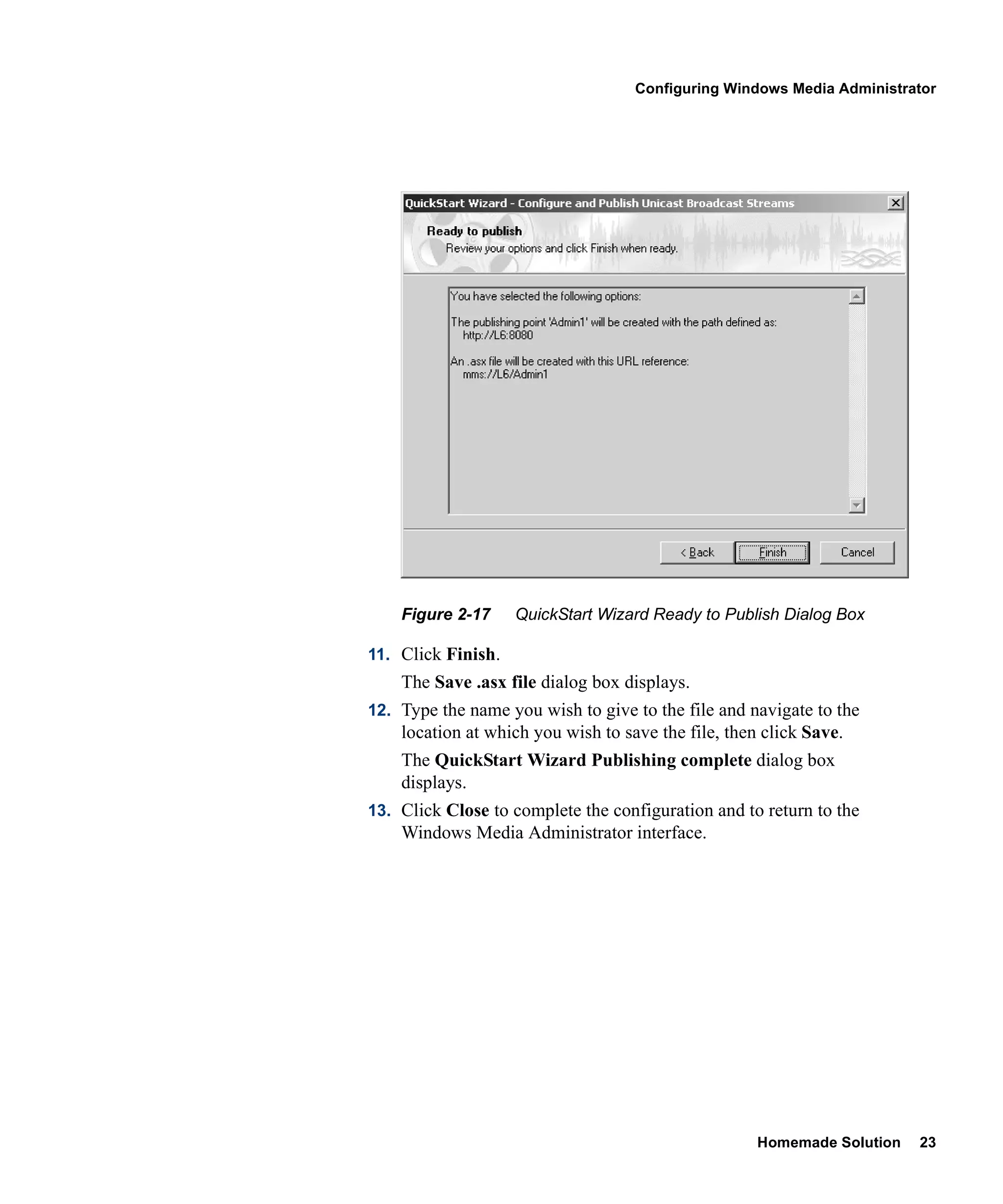 Configuring Windows Media Administrator




    Figure 2-17     QuickStart Wizard Ready to Publish Dialog Box

11. Click Finish.
    The Save .asx file dialog box displays.
12. Type the name you wish to give to the file and navigate to the
    location at which you wish to save the file, then click Save.
    The QuickStart Wizard Publishing complete dialog box
    displays.
13. Click Close to complete the configuration and to return to the
    Windows Media Administrator interface.




                                                     Homemade Solution   23
 