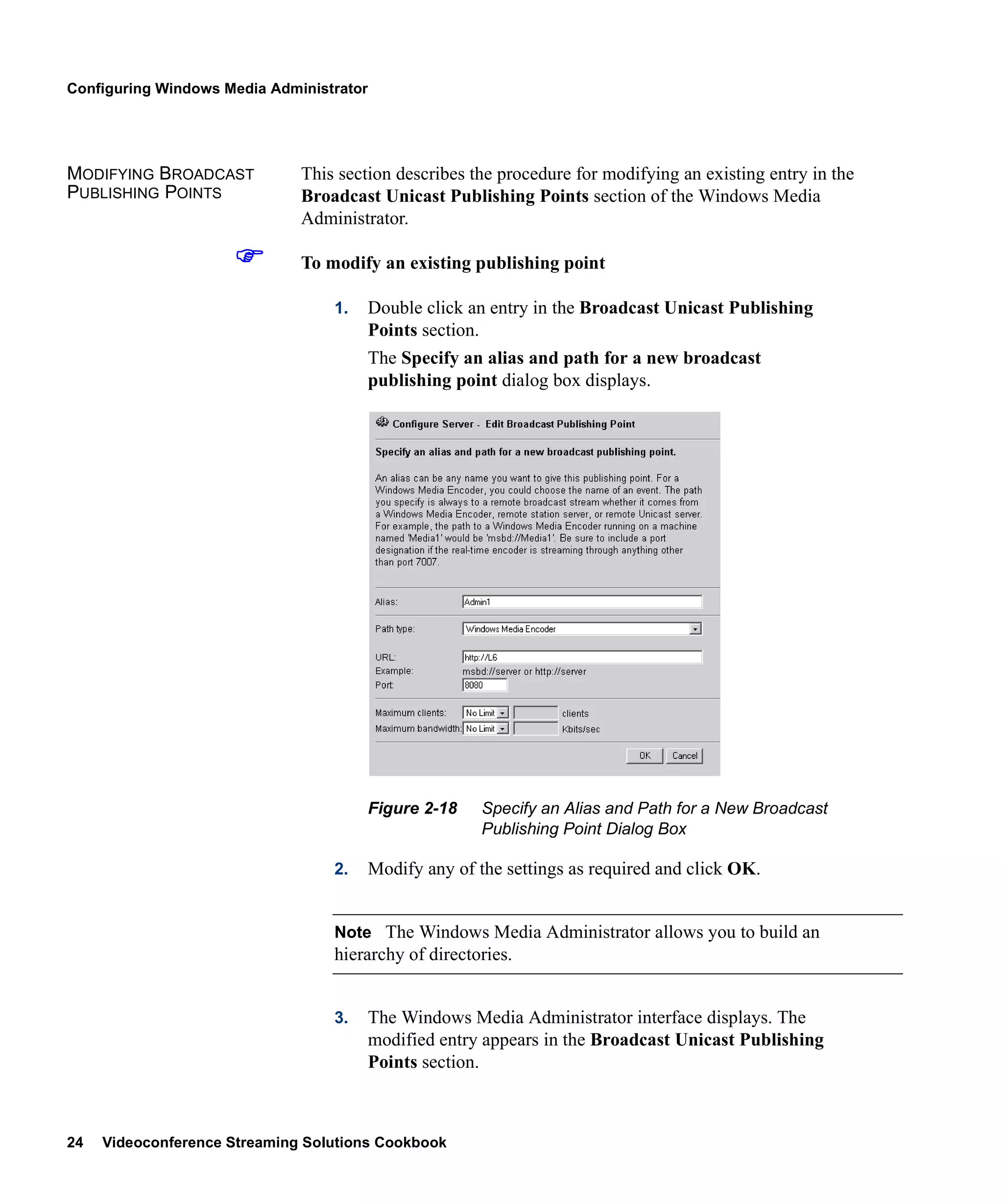 Configuring Windows Media Administrator




MODIFYING BROADCAST           This section describes the procedure for modifying an existing entry in the
PUBLISHING POINTS             Broadcast Unicast Publishing Points section of the Windows Media
                              Administrator.

                              To modify an existing publishing point

                                  1.      Double click an entry in the Broadcast Unicast Publishing
                                          Points section.
                                          The Specify an alias and path for a new broadcast
                                          publishing point dialog box displays.




                                          Figure 2-18    Specify an Alias and Path for a New Broadcast
                                                         Publishing Point Dialog Box

                                  2.      Modify any of the settings as required and click OK.


                                  Note The Windows Media Administrator allows you to build an
                                  hierarchy of directories.


                                  3.      The Windows Media Administrator interface displays. The
                                          modified entry appears in the Broadcast Unicast Publishing
                                          Points section.



24   Videoconference Streaming Solutions Cookbook
 