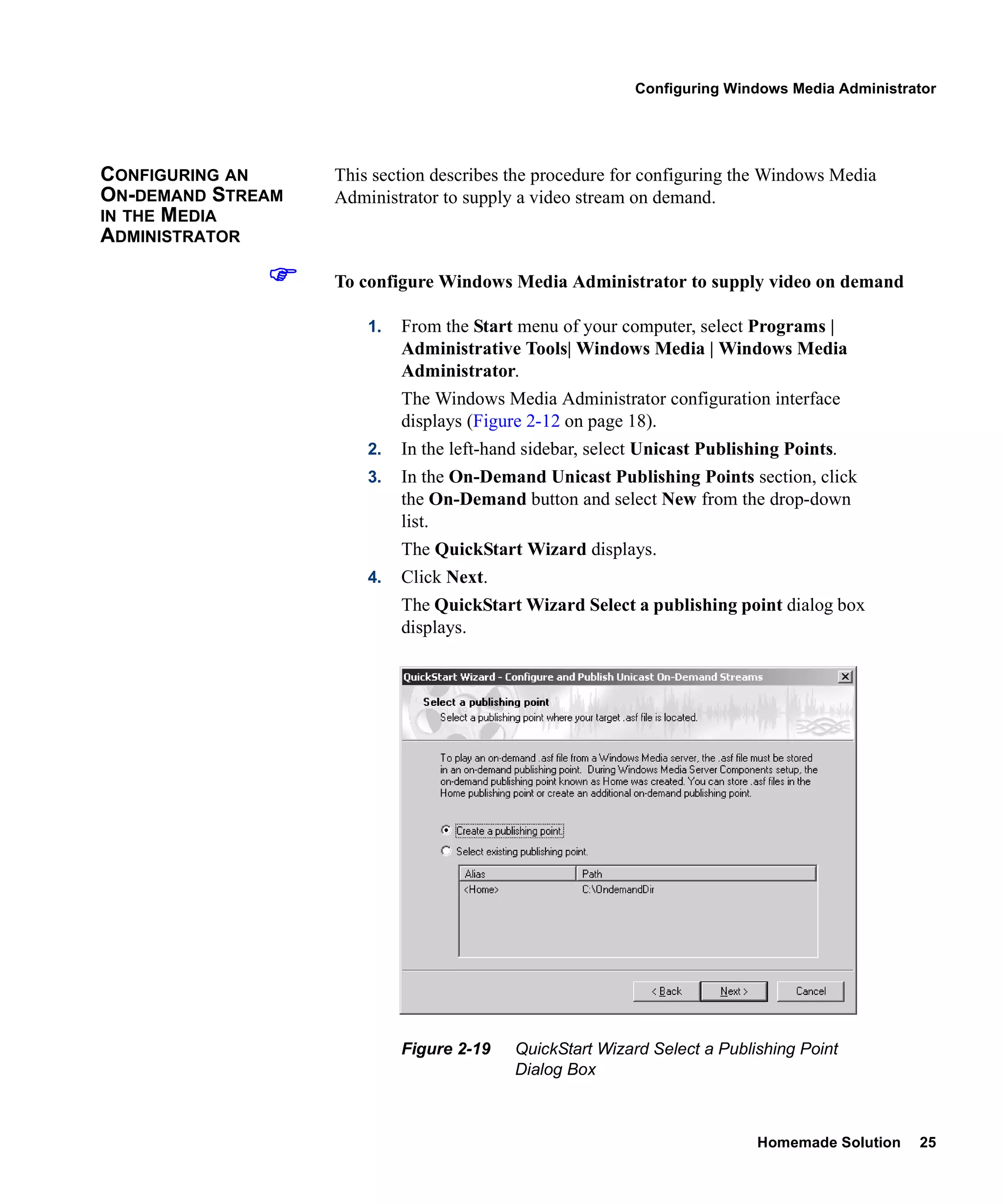 Configuring Windows Media Administrator




CONFIGURING AN     This section describes the procedure for configuring the Windows Media
ON-DEMAND STREAM   Administrator to supply a video stream on demand.
IN THE MEDIA
ADMINISTRATOR

                   To configure Windows Media Administrator to supply video on demand

                       1.   From the Start menu of your computer, select Programs |
                            Administrative Tools| Windows Media | Windows Media
                            Administrator.
                            The Windows Media Administrator configuration interface
                            displays (Figure 2-12 on page 18).
                       2.   In the left-hand sidebar, select Unicast Publishing Points.
                       3.   In the On-Demand Unicast Publishing Points section, click
                            the On-Demand button and select New from the drop-down
                            list.
                            The QuickStart Wizard displays.
                       4.   Click Next.
                            The QuickStart Wizard Select a publishing point dialog box
                            displays.




                            Figure 2-19    QuickStart Wizard Select a Publishing Point
                                           Dialog Box



                                                                            Homemade Solution   25
 