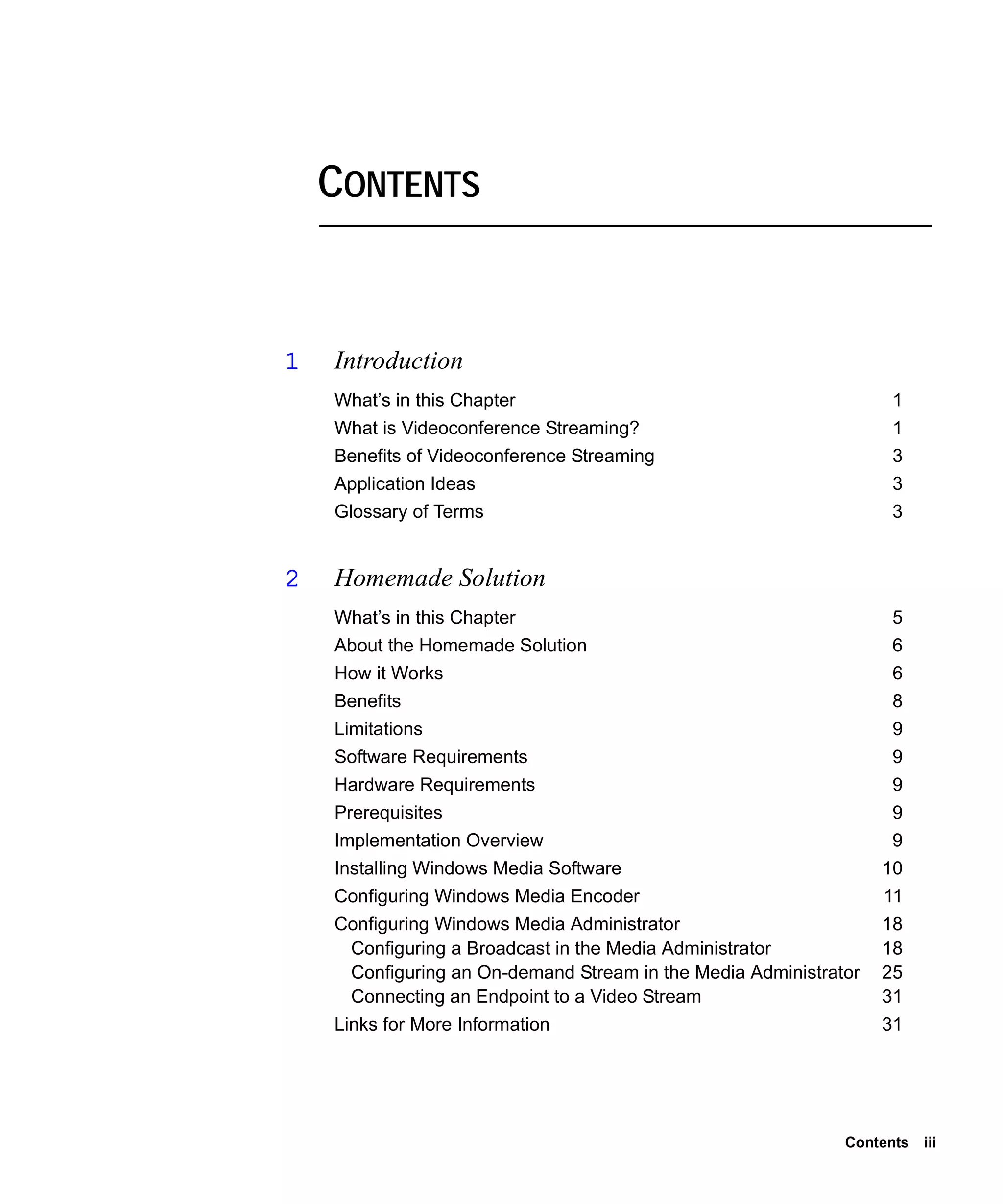 CONTENTS


1   Introduction
    What’s in this Chapter                                         1
    What is Videoconference Streaming?                             1
    Benefits of Videoconference Streaming                          3
    Application Ideas                                              3
    Glossary of Terms                                              3


2   Homemade Solution
    What’s in this Chapter                                         5
    About the Homemade Solution                                    6
    How it Works                                                   6
    Benefits                                                       8
    Limitations                                                    9
    Software Requirements                                          9
    Hardware Requirements                                          9
    Prerequisites                                                  9
    Implementation Overview                                        9
    Installing Windows Media Software                             10
    Configuring Windows Media Encoder                             11
    Configuring Windows Media Administrator                       18
     Configuring a Broadcast in the Media Administrator           18
     Configuring an On-demand Stream in the Media Administrator   25
     Connecting an Endpoint to a Video Stream                     31
    Links for More Information                                    31




                                                             Contents   iii
 