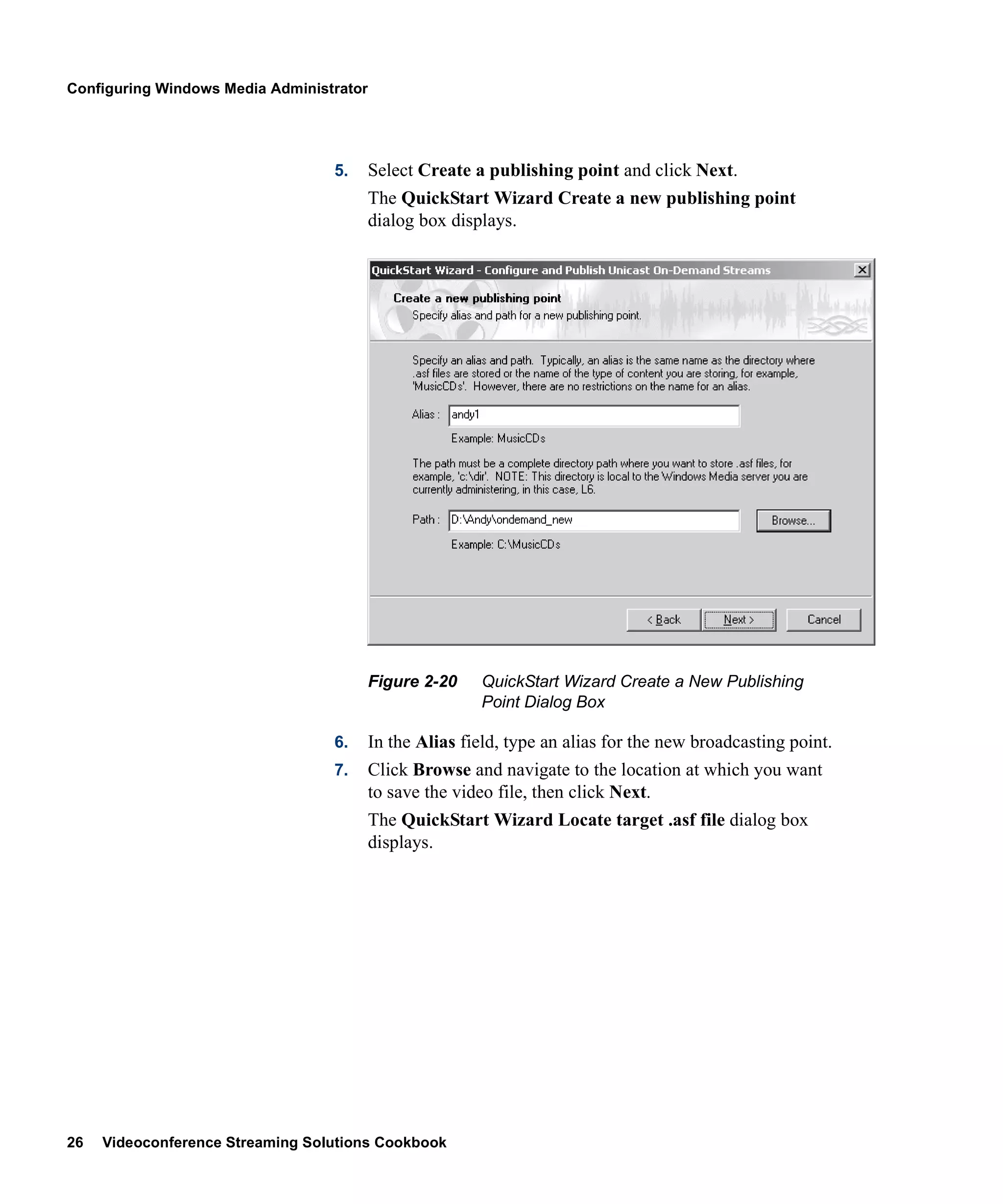 Configuring Windows Media Administrator




                                  5.      Select Create a publishing point and click Next.
                                          The QuickStart Wizard Create a new publishing point
                                          dialog box displays.




                                          Figure 2-20    QuickStart Wizard Create a New Publishing
                                                         Point Dialog Box

                                  6.      In the Alias field, type an alias for the new broadcasting point.
                                  7.      Click Browse and navigate to the location at which you want
                                          to save the video file, then click Next.
                                          The QuickStart Wizard Locate target .asf file dialog box
                                          displays.




26   Videoconference Streaming Solutions Cookbook
 