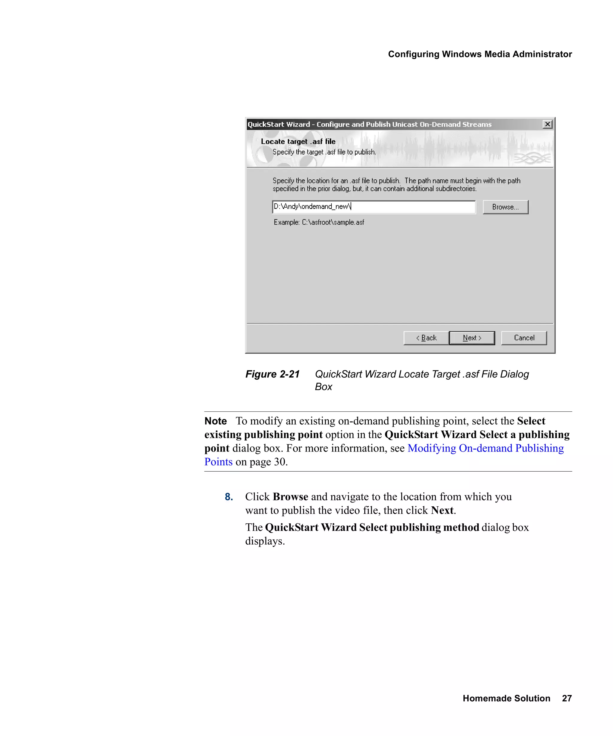 Configuring Windows Media Administrator




         Figure 2-21   QuickStart Wizard Locate Target .asf File Dialog
                       Box


Note To modify an existing on-demand publishing point, select the Select
existing publishing point option in the QuickStart Wizard Select a publishing
point dialog box. For more information, see Modifying On-demand Publishing
Points on page 30.


    8.   Click Browse and navigate to the location from which you
         want to publish the video file, then click Next.
         The QuickStart Wizard Select publishing method dialog box
         displays.




                                                        Homemade Solution   27
 