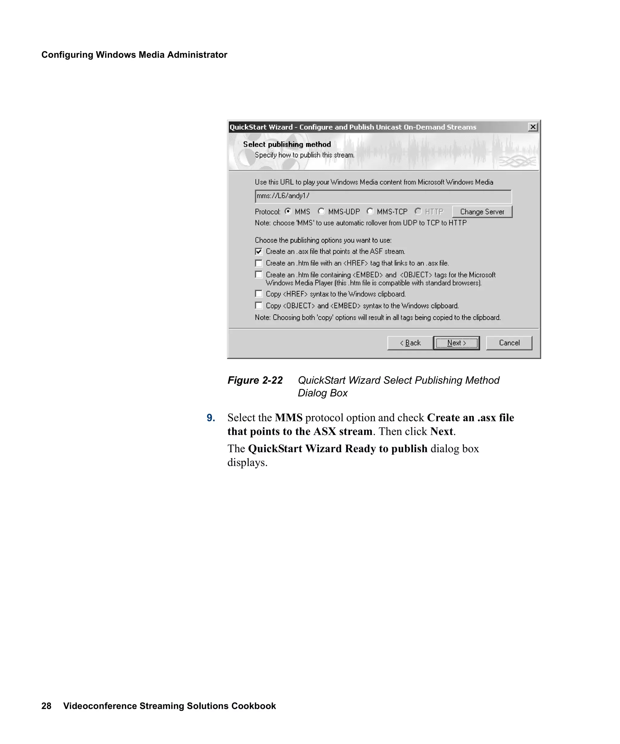 Configuring Windows Media Administrator




                                          Figure 2-22   QuickStart Wizard Select Publishing Method
                                                        Dialog Box

                                  9.      Select the MMS protocol option and check Create an .asx file
                                          that points to the ASX stream. Then click Next.
                                          The QuickStart Wizard Ready to publish dialog box
                                          displays.




28   Videoconference Streaming Solutions Cookbook
 