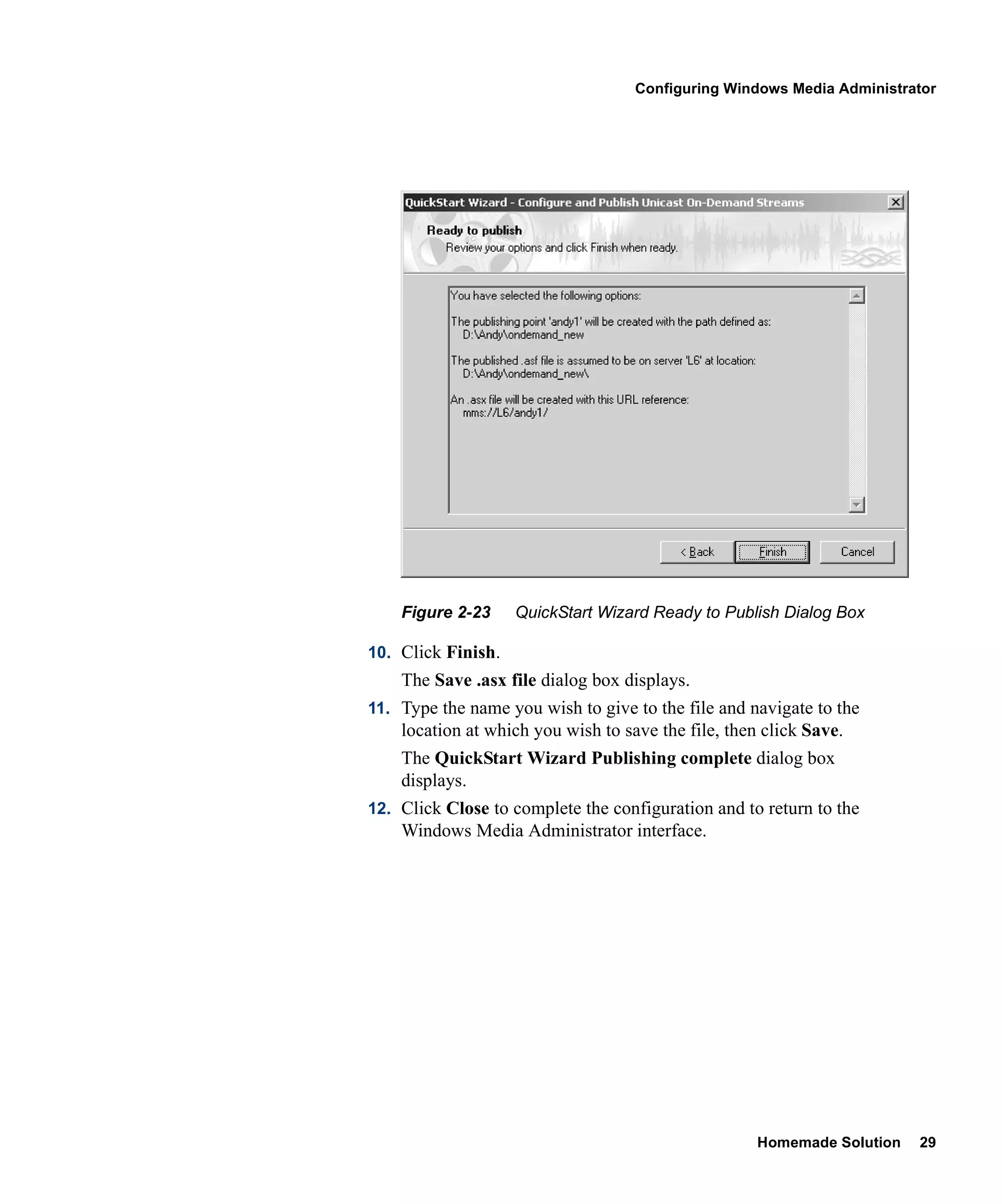 Configuring Windows Media Administrator




    Figure 2-23     QuickStart Wizard Ready to Publish Dialog Box

10. Click Finish.
    The Save .asx file dialog box displays.
11. Type the name you wish to give to the file and navigate to the
    location at which you wish to save the file, then click Save.
    The QuickStart Wizard Publishing complete dialog box
    displays.
12. Click Close to complete the configuration and to return to the
    Windows Media Administrator interface.




                                                     Homemade Solution   29
 