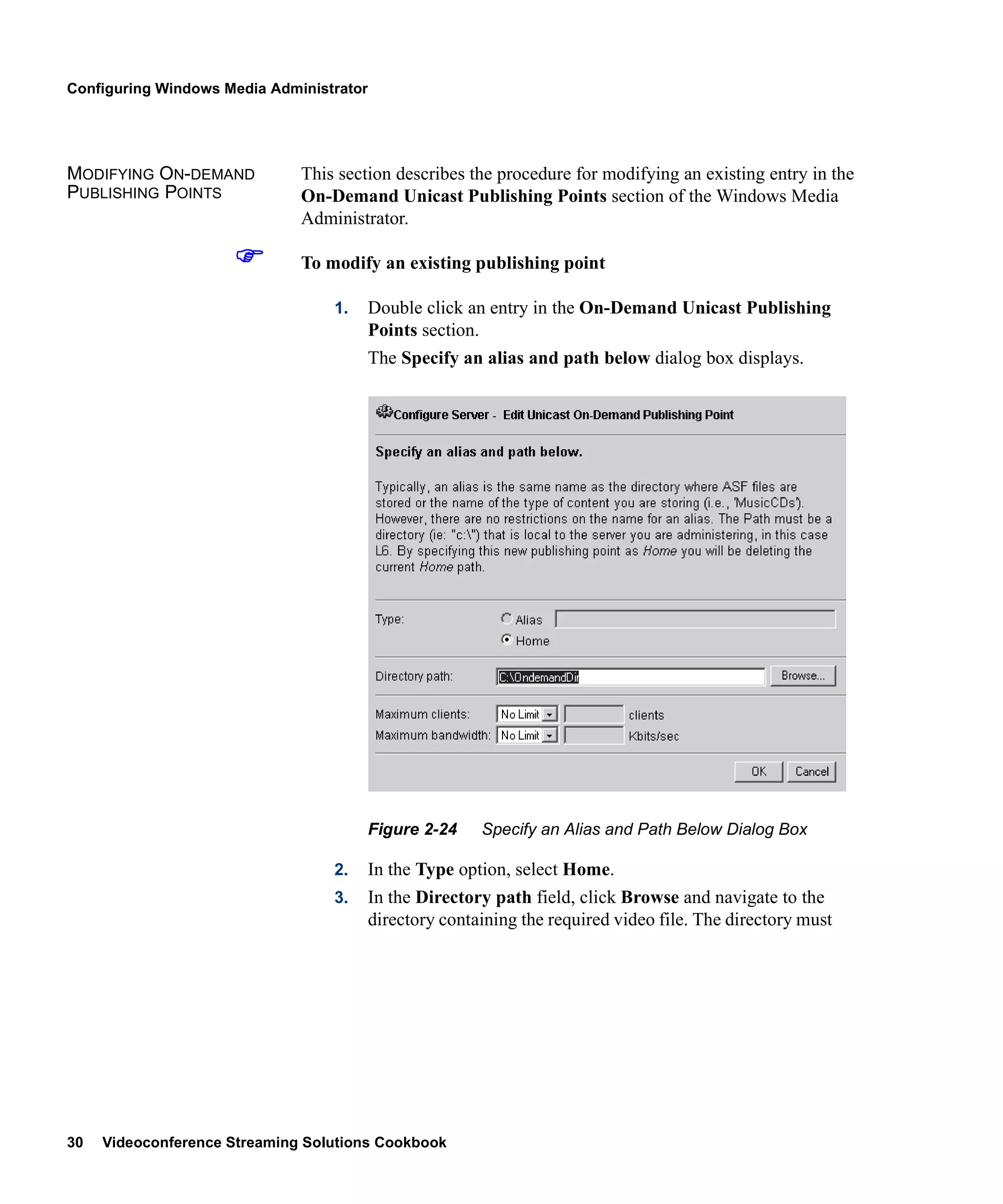 Configuring Windows Media Administrator




MODIFYING ON-DEMAND           This section describes the procedure for modifying an existing entry in the
PUBLISHING POINTS             On-Demand Unicast Publishing Points section of the Windows Media
                              Administrator.

                              To modify an existing publishing point

                                  1.      Double click an entry in the On-Demand Unicast Publishing
                                          Points section.
                                          The Specify an alias and path below dialog box displays.




                                          Figure 2-24    Specify an Alias and Path Below Dialog Box

                                  2.      In the Type option, select Home.
                                  3.      In the Directory path field, click Browse and navigate to the
                                          directory containing the required video file. The directory must




30   Videoconference Streaming Solutions Cookbook
 