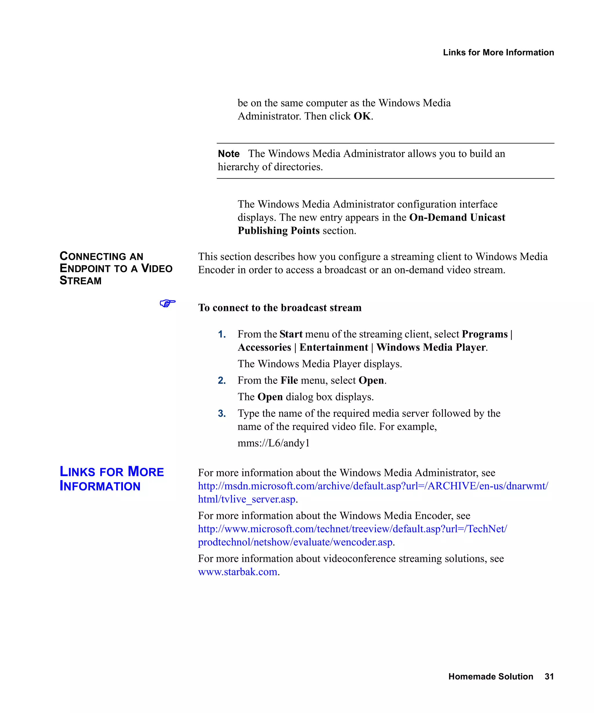Links for More Information




                               be on the same computer as the Windows Media
                               Administrator. Then click OK.


                          Note The Windows Media Administrator allows you to build an
                          hierarchy of directories.


                               The Windows Media Administrator configuration interface
                               displays. The new entry appears in the On-Demand Unicast
                               Publishing Points section.

CONNECTING AN         This section describes how you configure a streaming client to Windows Media
ENDPOINT TO A VIDEO   Encoder in order to access a broadcast or an on-demand video stream.
STREAM

                      To connect to the broadcast stream

                          1.   From the Start menu of the streaming client, select Programs |
                               Accessories | Entertainment | Windows Media Player.
                               The Windows Media Player displays.
                          2.   From the File menu, select Open.
                               The Open dialog box displays.
                          3.   Type the name of the required media server followed by the
                               name of the required video file. For example,
                               mms://L6/andy1

LINKS FOR MORE        For more information about the Windows Media Administrator, see
INFORMATION           http://msdn.microsoft.com/archive/default.asp?url=/ARCHIVE/en-us/dnarwmt/
                      html/tvlive_server.asp.
                      For more information about the Windows Media Encoder, see
                      http://www.microsoft.com/technet/treeview/default.asp?url=/TechNet/
                      prodtechnol/netshow/evaluate/wencoder.asp.
                      For more information about videoconference streaming solutions, see
                      www.starbak.com.




                                                                              Homemade Solution     31
 