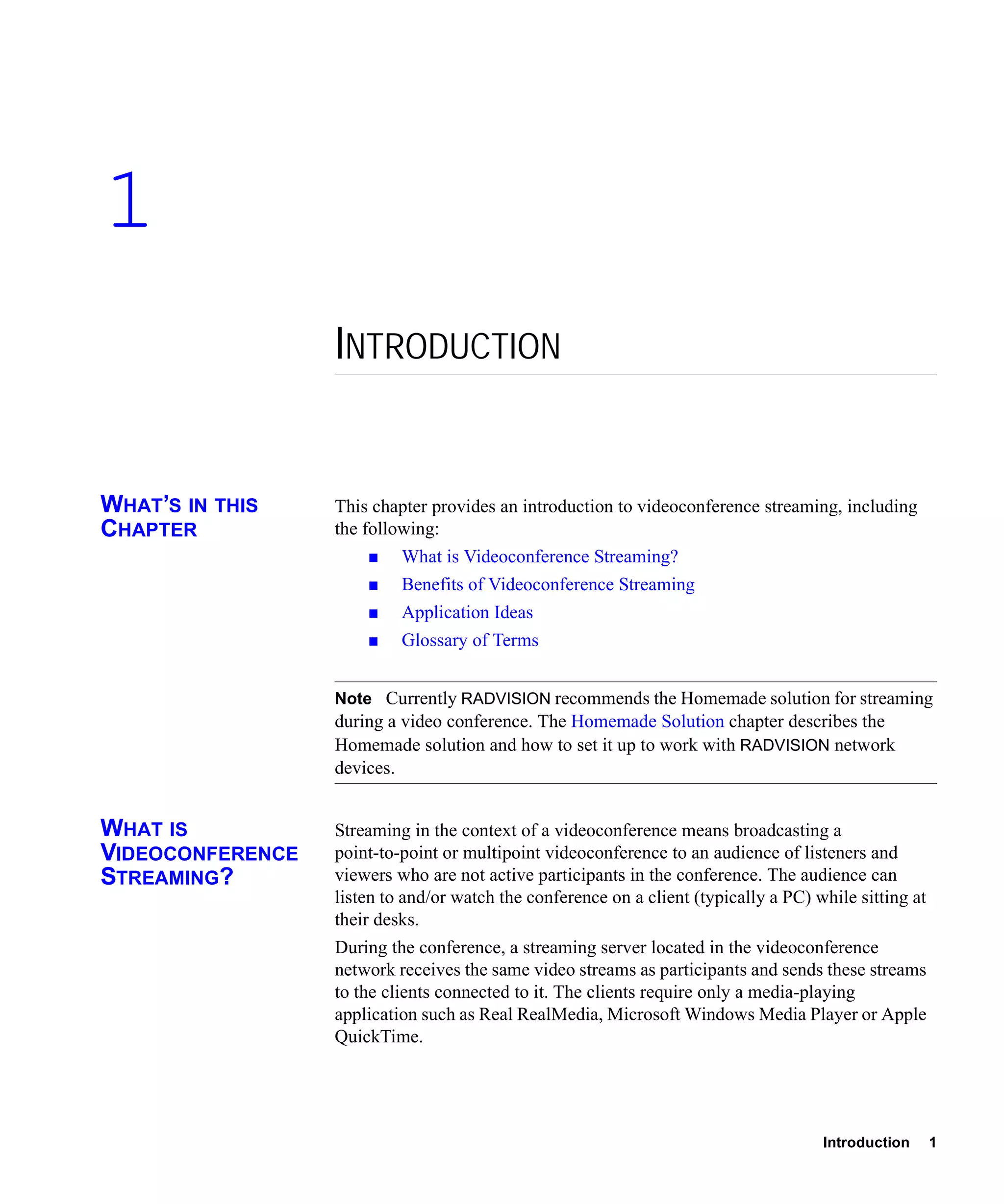 1
                  INTRODUCTION


WHAT’S IN THIS    This chapter provides an introduction to videoconference streaming, including
CHAPTER           the following:
                           What is Videoconference Streaming?
                           Benefits of Videoconference Streaming
                           Application Ideas
                           Glossary of Terms


                  Note Currently RADVISION recommends the Homemade solution for streaming
                  during a video conference. The Homemade Solution chapter describes the
                  Homemade solution and how to set it up to work with RADVISION network
                  devices.


WHAT IS           Streaming in the context of a videoconference means broadcasting a
VIDEOCONFERENCE   point-to-point or multipoint videoconference to an audience of listeners and
STREAMING?        viewers who are not active participants in the conference. The audience can
                  listen to and/or watch the conference on a client (typically a PC) while sitting at
                  their desks.
                  During the conference, a streaming server located in the videoconference
                  network receives the same video streams as participants and sends these streams
                  to the clients connected to it. The clients require only a media-playing
                  application such as Real RealMedia, Microsoft Windows Media Player or Apple
                  QuickTime.




                                                                                      Introduction      1
 