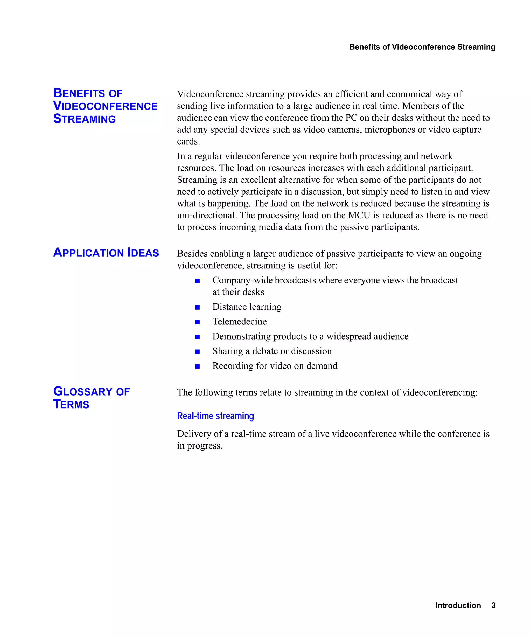Benefits of Videoconference Streaming




BENEFITS OF         Videoconference streaming provides an efficient and economical way of
VIDEOCONFERENCE     sending live information to a large audience in real time. Members of the
STREAMING           audience can view the conference from the PC on their desks without the need to
                    add any special devices such as video cameras, microphones or video capture
                    cards.
                    In a regular videoconference you require both processing and network
                    resources. The load on resources increases with each additional participant.
                    Streaming is an excellent alternative for when some of the participants do not
                    need to actively participate in a discussion, but simply need to listen in and view
                    what is happening. The load on the network is reduced because the streaming is
                    uni-directional. The processing load on the MCU is reduced as there is no need
                    to process incoming media data from the passive participants.

APPLICATION IDEAS   Besides enabling a larger audience of passive participants to view an ongoing
                    videoconference, streaming is useful for:
                             Company-wide broadcasts where everyone views the broadcast
                             at their desks
                             Distance learning
                             Telemedecine
                             Demonstrating products to a widespread audience
                             Sharing a debate or discussion
                             Recording for video on demand

GLOSSARY OF         The following terms relate to streaming in the context of videoconferencing:
TERMS
                    Real-time streaming
                    Delivery of a real-time stream of a live videoconference while the conference is
                    in progress.




                                                                                        Introduction      3
 