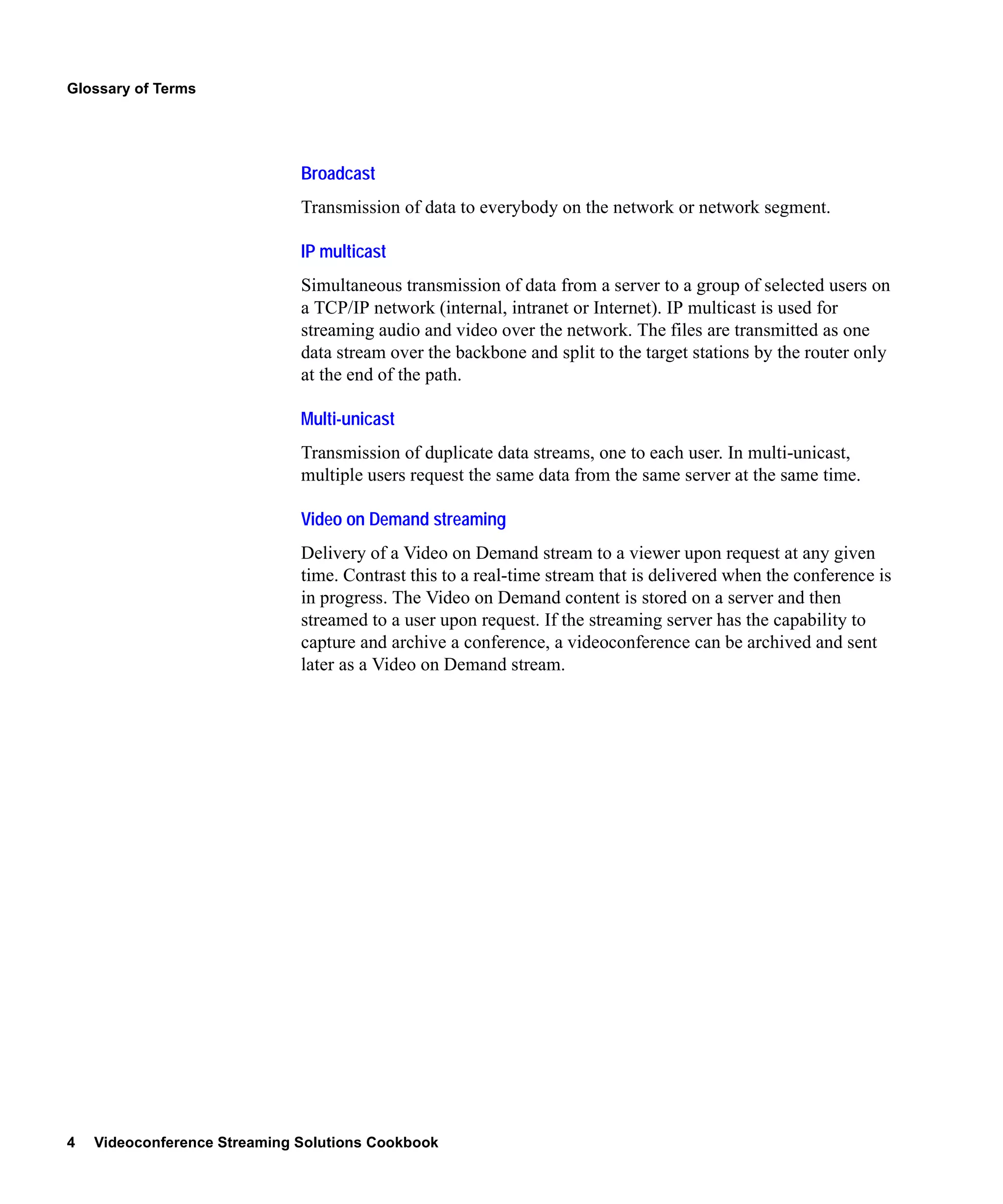 Glossary of Terms




                              Broadcast
                              Transmission of data to everybody on the network or network segment.

                              IP multicast
                              Simultaneous transmission of data from a server to a group of selected users on
                              a TCP/IP network (internal, intranet or Internet). IP multicast is used for
                              streaming audio and video over the network. The files are transmitted as one
                              data stream over the backbone and split to the target stations by the router only
                              at the end of the path.

                              Multi-unicast
                              Transmission of duplicate data streams, one to each user. In multi-unicast,
                              multiple users request the same data from the same server at the same time.

                              Video on Demand streaming
                              Delivery of a Video on Demand stream to a viewer upon request at any given
                              time. Contrast this to a real-time stream that is delivered when the conference is
                              in progress. The Video on Demand content is stored on a server and then
                              streamed to a user upon request. If the streaming server has the capability to
                              capture and archive a conference, a videoconference can be archived and sent
                              later as a Video on Demand stream.




4   Videoconference Streaming Solutions Cookbook
 