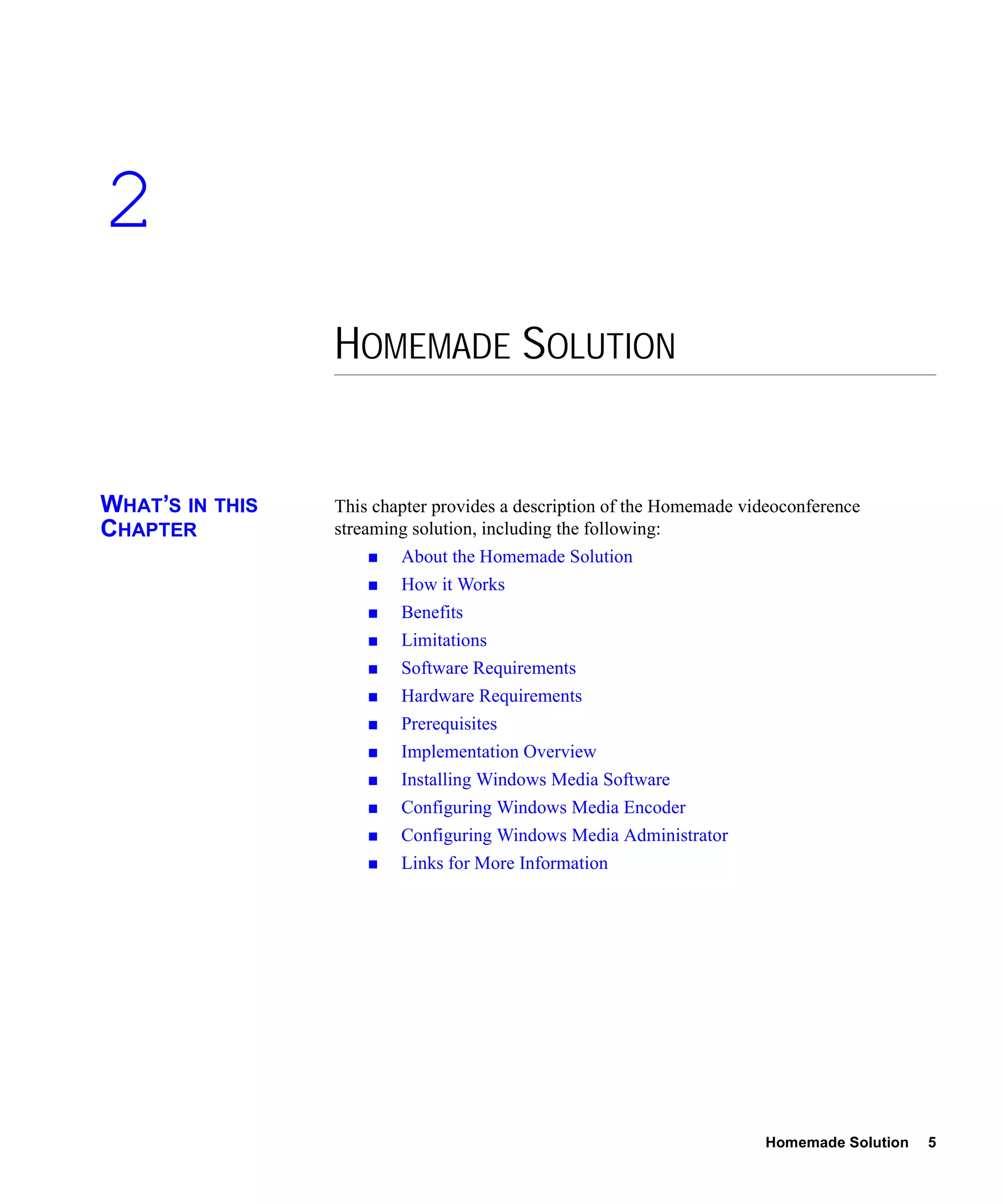 2
                 HOMEMADE SOLUTION


WHAT’S IN THIS   This chapter provides a description of the Homemade videoconference
CHAPTER          streaming solution, including the following:
                         About the Homemade Solution
                         How it Works
                         Benefits
                         Limitations
                         Software Requirements
                         Hardware Requirements
                         Prerequisites
                         Implementation Overview
                         Installing Windows Media Software
                         Configuring Windows Media Encoder
                         Configuring Windows Media Administrator
                         Links for More Information




                                                                       Homemade Solution   5
 