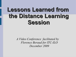 Lessons Learned from  the Distance Learning Session A Video Conference  facilitated by  Florence Beraud for ITC-ILO December 2009 
